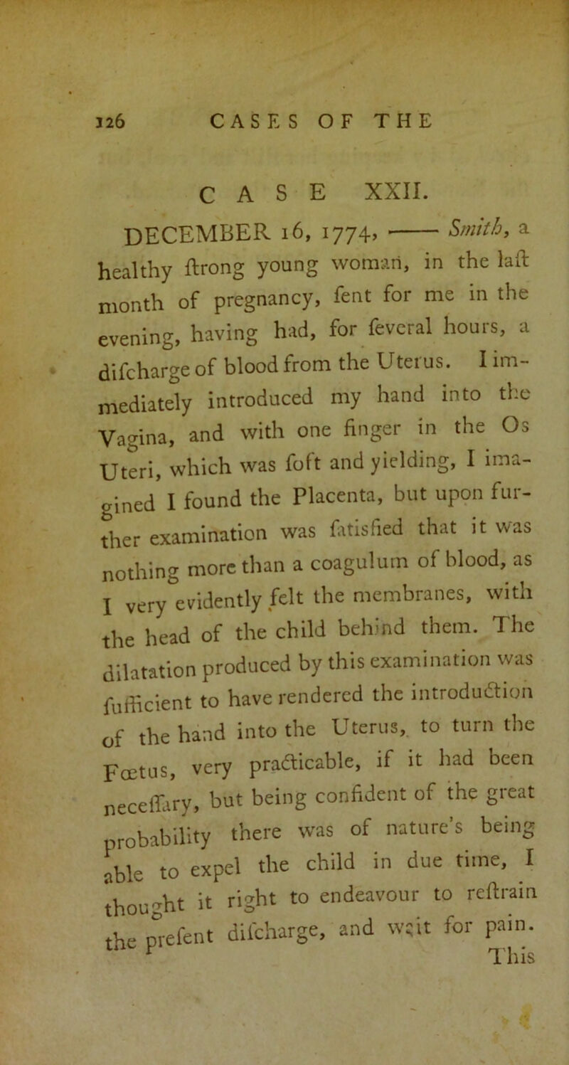 CASE XXII. DECEMBER 16, 1774, Smith, a healthy ftrong young woman, in the lail month of pregnancy, fent for me in the evening, having had, for fevcral hours, a di fcharge of blood from the U ter us. I im- mediately introduced my hand into the Vagina, and with one finger in the Os Uteri, which was foft and yielding, I ima- gined 1 found the Placenta, but upon fur- ther examination was fatisfied that it was nothing more than a coagulum of blood, as I very evidently felt the membranes, with the head of the child behind them. The dilatation produced by this examination was fufficient to have rendered the introduction of the hand into the Uterus, to turn the Foetus, very prafticable, if it had been neceffary, but being confident of the great probability there was of nature’s being able to expel the child in due time, I thought it right to endeavour to rcftrain the prefent dil'charge, and w;it for pain. r This