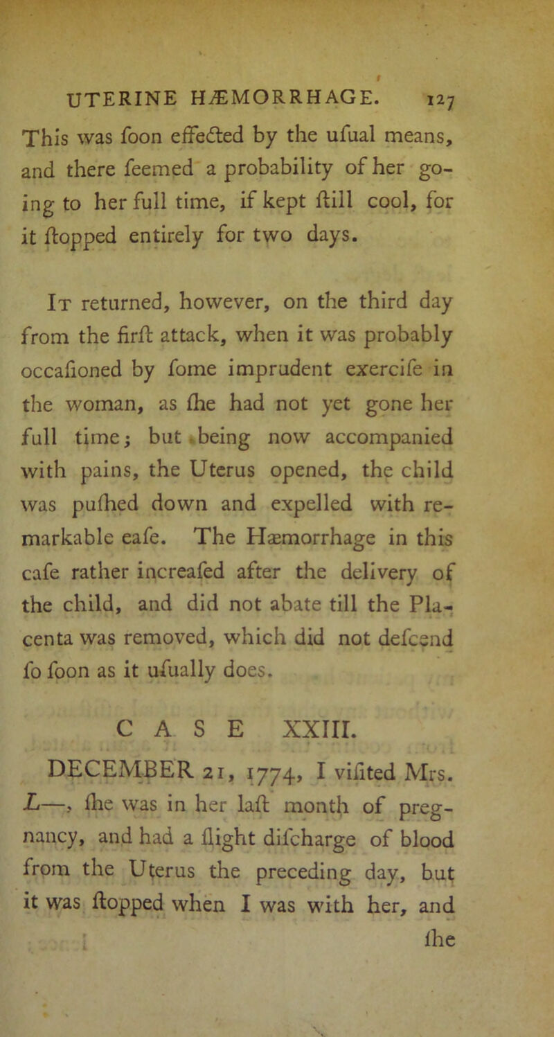 This was foon effected by the ufaal means, and there feemed a probability of her go- ing to her full time, if kept dill cool, for it (topped entirely for two days. It returned, however, on the third day from the fird attack, when it was probably occafioned by foine imprudent exercife in the woman, as fine had not yet gone her full time; but being now accompanied with pains, the Uterus opened, the child was pufhed down and expelled with re- markable eafe. The Hsemorrhage in this cafe rather increased after the delivery of the child, and did not abate till the Pla- centa was removed, which did not defcsnd fo foon as it ufually does. CASE XXIII. DECEMBER 21, 1774, I vifited Mrs. L—, llie was in her lad; month of preg- nancy, and had a flight dilcharge of blood from the Uterus the preceding day, but it was flopped when I was with her, and fhe
