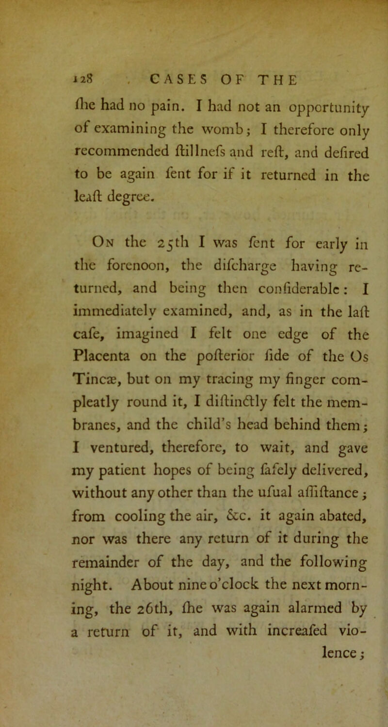 i 28 , CASES OF THE Hie had no pain. I had not an opportunity of examining the womb; I therefore only recommended ftillnefs and reft, and defired to be again fent for if it returned in the leaft degree. On the 25th I was fent for early in the forenoon, the difeharge having re- turned, and being then confiderable: I immediately examined, and, as in the laft cafe, imagined I felt one edge of the Placenta on the pofterior fide of the Os Tineas, but on my tracing my finger com- pleatly round it, I diftindtly felt the mem- branes, and the child’s head behind them; I ventured, therefore, to wait, and gave my patient hopes of being fafely delivered, without any other than the ufual aftiftance; from cooling the air. See. it again abated, nor was there any return of it during the remainder of the day, and the following night. About nine o’clock the next morn- ing, the 26th, fhe was again alarmed by a return of it, and with increnfed vio- lence ;