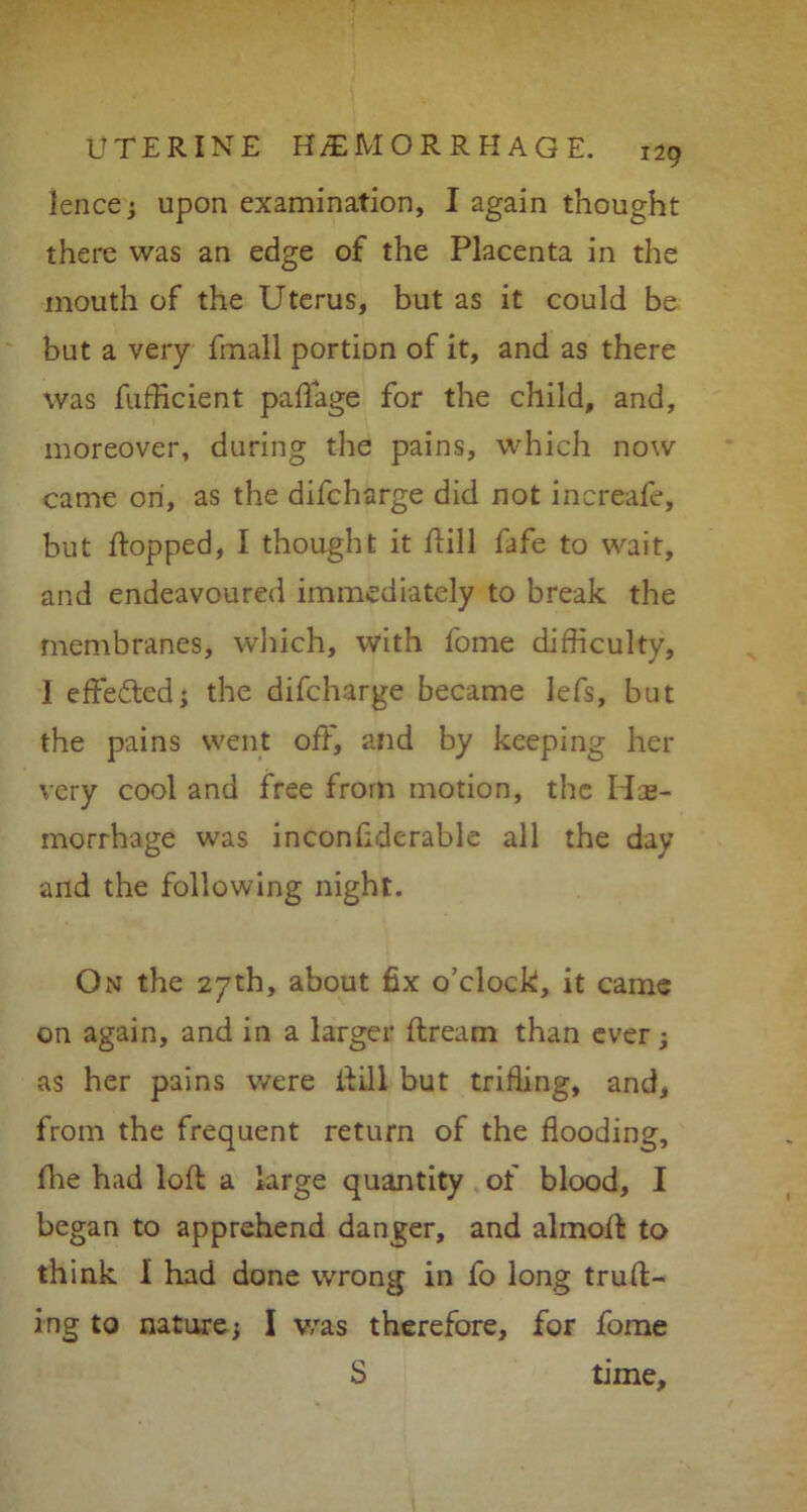 fence; upon examination, I again thought there was an edge of the Placenta in the mouth of the Uterus, but as it could be but a very fmall portion of it, and as there was fufficient paftage for the child, and, moreover, during the pains, which now came on, as the difcharge did not increafe, but flopped, I thought it hill fafe to wait, and endeavoured immediately to break the membranes, which, with forne difficulty, 1 effected; the difcharge became lefs, but the pains went off, and by keeping her very cool and free from motion, the He- morrhage was inconfiderable all the day and the following night. On the 27th, about fix o’clock, it came on again, and in a larger dream than ever; as her pains were ilill but trifling, and, from the frequent return of the flooding, fhe had loft a large quantity of blood, I began to apprehend danger, and almoft to think 1 had done wrong in fo long truft- ing to nature j I was therefore, for fome S time.
