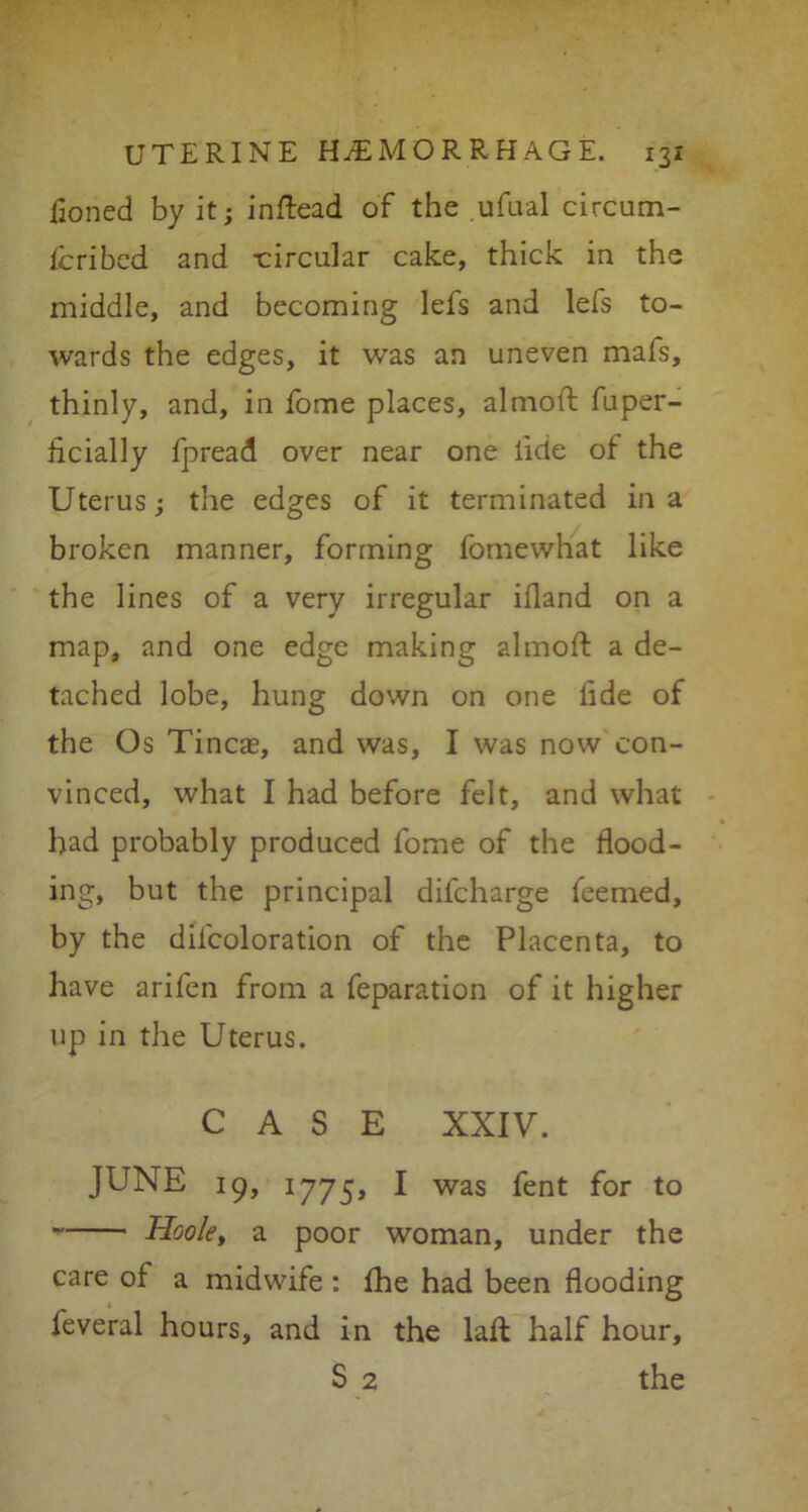 Honed by it; inftead of the ufual circum- fcribed and -circular cake, thick in the middle, and becoming lefs and lefs to- wards the edges, it was an uneven mafs, thinly, and, in fome places, almoft fuper- hcially fpread over near one lide of the Uterus; the edges of it terminated in a broken manner, forming fomewhat like the lines of a very irregular ifland on a map, and one edge making almoft a de- tached lobe, hung down on one lide of the Os Tineas, and was, I was now con- vinced, what I had before felt, and what had probably produced fome of the flood- ing, but the principal difeharge feemed, by the difcoloration of the Placenta, to have arifen from a feparation of it higher up in the Uterus. CASE XXIV. JUNE 19, 1775, I was fent for to Hook, a poor woman, under the care of a midwife : fhe had been flooding feveral hours, and in the laft half hour, S 2 the