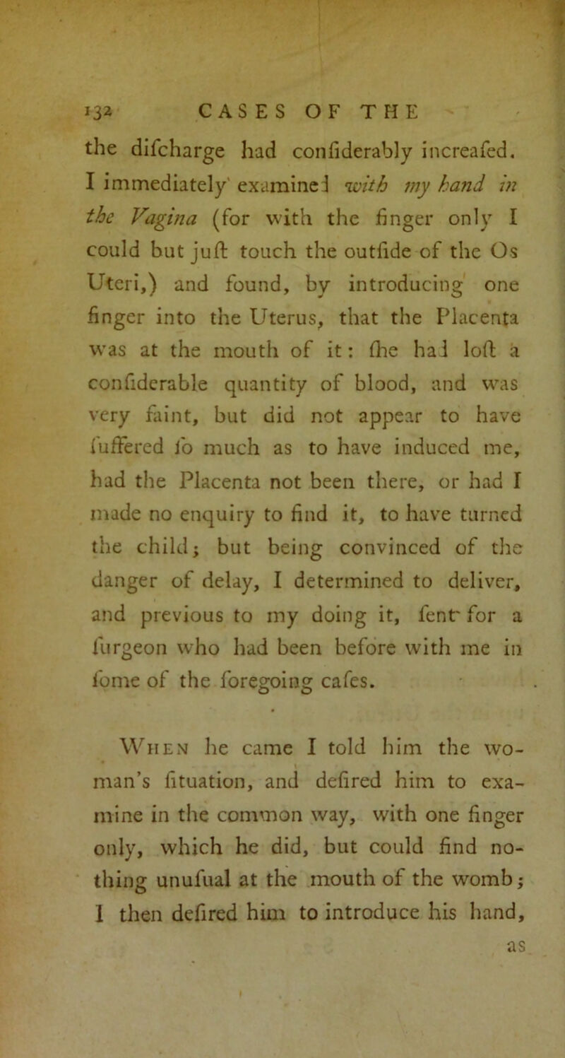 the difcharge had confiderably increafed. I immediately'examined with my hand in the Vagina (for with the finger only I could but juft touch the outlide of the Os Uteri,) and found, by introducing one finger into the Uterus, that the Placenta was at the mouth of it: ihe hai loft a confiderable quantity of blood, and was very faint, but did not appear to have iuffered lb much as to have induced me, had the Placenta not been there, or had I made no enquiry to find it, to have turned the child; but being convinced of the danger of delay, I determined to deliver, and previous to my doing it, fent' for a furgeon who had been before with me in fome of the foregoing cafes. When he came I told him the wo- man’s fituation, and defired him to exa- mine in the common way, with one finger only, which he did, but could find no- thing unufual at the mouth of the womb; 1 then defired him to introduce his hand.
