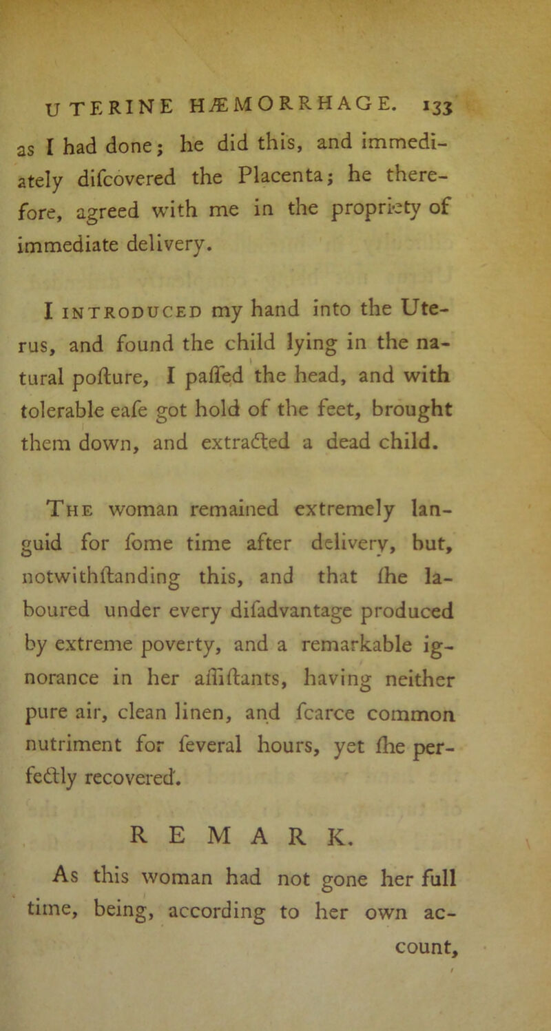 as I had done; he did this, and immedi- ately difcovered the Placenta; he there- fore, agreed with me in the propriety of immediate delivery. I introduced my hand into the Ute- rus, and found the child lying in the na- tural pofture, I paffed the head, and with tolerable eafe got hold of the feet, brought them down, and extracted a dead child. The woman remained extremely lan- guid for fome time after delivery, but, notwithstanding this, and that Ihe la- boured under every difadvantage produced by extreme poverty, and a remarkable ig- norance in her affiftants, having neither pure air, clean linen, and fcarce common nutriment for feveral hours, yet the per- fectly recovered'. REMARK. As this woman had not gone her full time, being, according to her own ac- count.