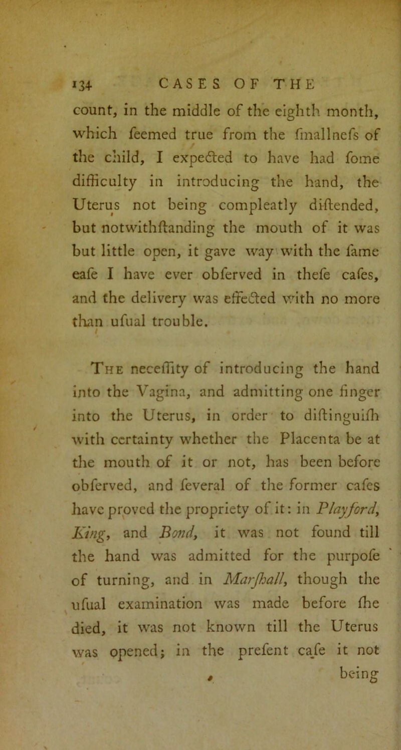 134- CASESOFTHE count, in the middle of the eighth month, which feemed true from the fmallnefs of the child, I expected to have had fome difficulty in introducing the hand, the Uterus not being compleatly diftended, but notwithftanding the mouth of it was but little open, it gave way with the fame eafe I have ever obferved in thefe cafes, and the delivery was effected with no more than ufual trouble. I The neceffity of introducing the hand into the Vagina, and admitting one linger into the Uterus, in order to diftinguilh with certainty whether the Placenta be at the mouth of it or not, has been before obferved, and feveral of the former cafes have proved the propriety of it: in Play ford. King, and Bond, it was not found till the hand was admitted for the purpofe of turning, and in Marjhall, though the ufual examination was made before ffie died, it was not known till the Uterus was opened; in the prefent ca/e it not , being