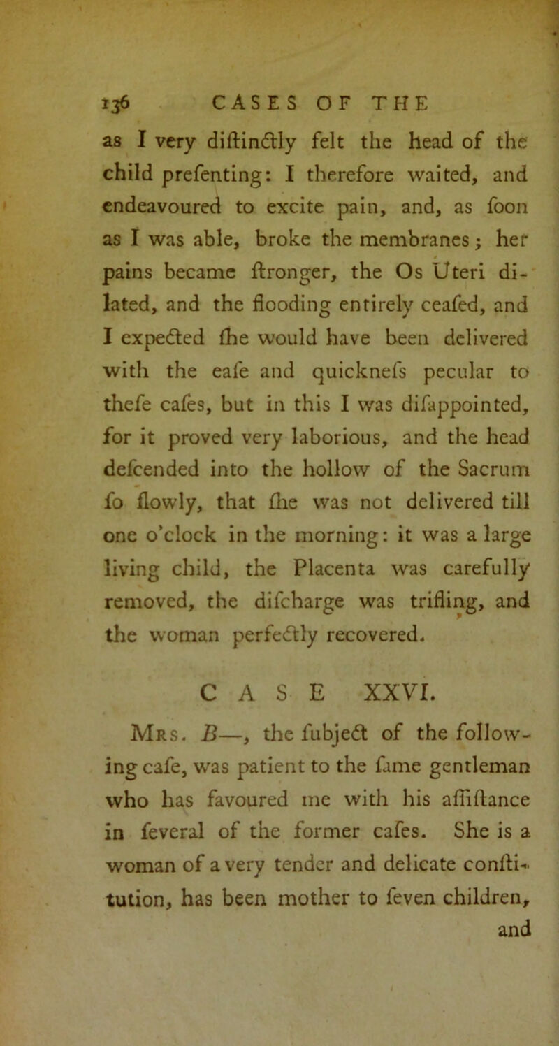 as I very diftindtly felt the head of the child prefenting: I therefore waited, and endeavoured to excite pain, and, as foon as I was able, broke the membranes; her pains became ftronger, the Os Uteri di- lated, and the flooding entirely ceafed, and I expected fhe would have been delivered with the eafe and quicknels pecular to thefe cafes, but in this I was difappointed, for it proved very laborious, and the head defcended into the hollow of the Sacrum fo flowly, that fhe was not delivered till one o’clock in the morning: it was a large living child, the Placenta was carefully removed, the difcharge was trifling, and the woman perfectly recovered. CASE XXVI. Mrs. B—, the fubjedt of the follow- ing cafe, was patient to the fame gentleman who has favoured me with his aflifhnce in feveral of the former cafes. She is a woman of a very tender and delicate conllU tution, has been mother to feven children, and