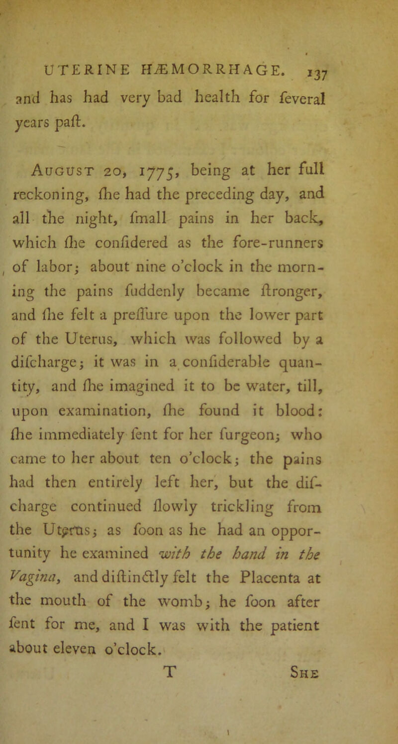 and has had very bad health for feveral years pah. August 20, 1775, being at her full reckoning, fhe had the preceding day, and all the night, fmall pains in her back, which fhe confidered as the fore-runners ( of labor; about nine o’clock in the morn- ing the pains fuddenly became hronger, and fhe felt a prelfure upon the lower part of the Uterus, which was followed by a difcharge; it was in a confiderable quan- tity, and hie imagined it to be water, till, upon examination, hie found it blood: fhe immediately lent for her furgeon; who came to her about ten o’clock; the pains had then entirely left her, but the dis- charge continued flowly trickling from the Utprtis; as foon as he had an oppor- tunity he examined with the hand in the Vagina, and diftindtly felt the Placenta at the mouth of the womb; he foon after fent for me, and I was with the patient about eleven o’clock. T She