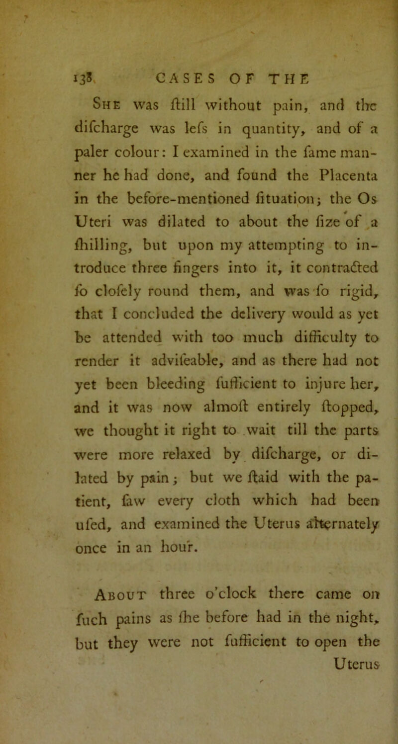She was ftill without pain, and the difeharge was lefs in quantity, and of a paler colour: I examined in the fame man- ner he had done, and found the Placenta in the before-mentioned fituation; the Os Uteri was dilated to about the lize of a fhiiling, but upon my attempting to in- troduce three fingers into it, it contracted fo clofely round them, and was fo rigid, that I concluded the delivery would as yet be attended with too much difficulty to render it advileable, and as there had not yet been bleeding fufficient to injure her, and it was now almofl entirely flopped, we thought it right to wait till the parts were more relaxed by difeharge, or di- lated by pain; but we flaid with the pa- tient, faw every cloth which had been ufed, and examined the Uterus alternately once in an hour. About three o’clock there came on fuch pains as fhe before had in the night, but they were not fufficient to open the Uterus
