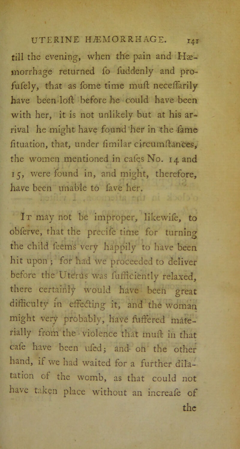 till the evening, when tfre pain and Hae- morrhage returned fo fuddenly and pro- fufely, that as fome time muft neceftarily have been loft before he could have been with her, it is not unlikely but at his ar- rival he might have found her in the fame lituation, that, under fimilar circumftances, the women mentioned in cafes No. 14 and 15, were found in, and might, therefore, have been unable to fave her. It may not be improper, likewife, to obferve, that the precise time for turning the child feems very happily to have been hit upon ; for had we proceeded to deliver before the Utdrtls was fufficifcntly relaxed, there certainly would have been great difficulty in effecting it, and the woman might very probably, have fuffered mate- rially from the • violence that muft in that cafe have been ufcd; and- oh the other hand, if we had waited for a further dila- tation of the womb, as that could not have taken place without an increafe of the
