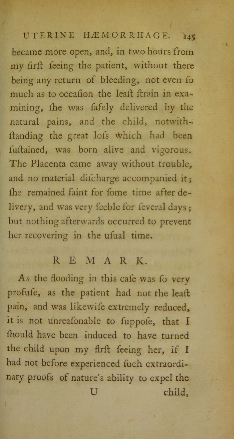 became more open, and, in two hours from my firft feeing the patient, without there being any return of bleeding, not even fo much as to occafion the lead; drain in exa- mining, fhe was fafely delivered by the natural pains, and the child, notwith- Handing the great lots vVhich had been fuftained, was born alive and vigorous. The Placenta came away without trouble, and no material difcharge accompanied it; die remained faint for fome time after de- livery, and was very feeble for leveral days; but nothing afterwards occurred to prevent her recovering in the ulual time. REMARK. As the Hooding in this cafe was fo very profufe, as the patient had not the lead; pain, and was likewife extremely reduced, it is not unreafonable to fuppofe, that I fhould have been induced to have turned the child upon my flrft feeing her, if I had not before experienced fuch extraordi- nary proofs of nature’s ability to expel the U child.