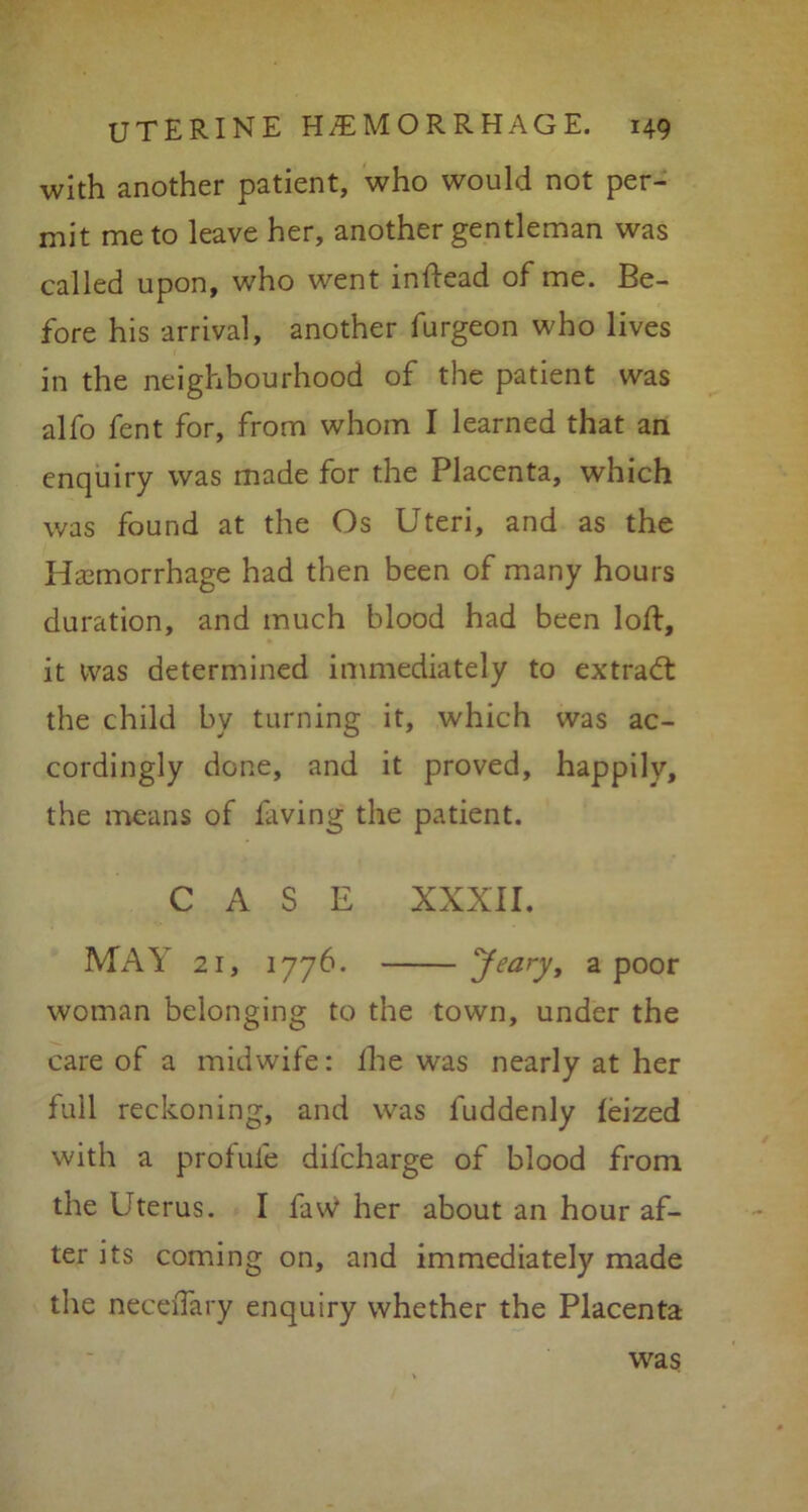 with another patient, who would not per- mit me to leave her, another gentleman was called upon, who went inftead of me. Be- fore his arrival, another furgeon who lives in the neighbourhood of the patient was alfo fent for, from whom I learned that an enquiry was made for the Placenta, which was found at the Os Uteri, and as the Hemorrhage had then been of many hours duration, and much blood had been loft, it was determined immediately to extract the child by turning it, which was ac- cordingly done, and it proved, happily, the means of laving the patient. CASE XXXII. MAY 21, 177b. Jearyf a poor woman belonging to the town, under the care of a midwife: fhe was nearly at her full reckoning, and was fuddenly feized with a profufe dil'charge of blood from the Uterus. I faw her about an hour af- ter its coming on, and immediately made the neceiTary enquiry whether the Placenta was