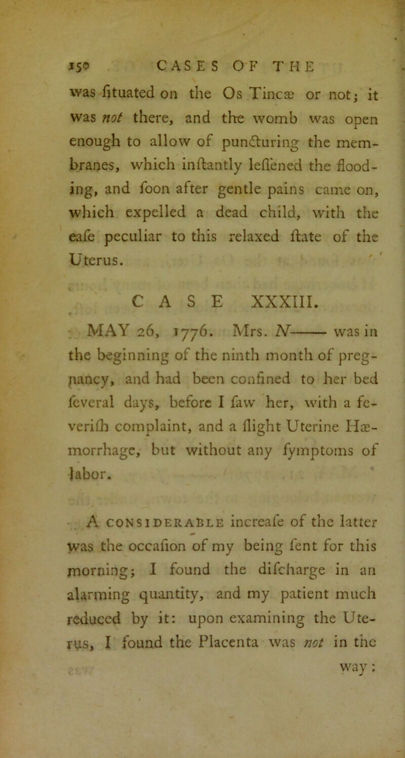 was fituated on the Os Tinea? or not; it was not there, and the womb was open enough to allow of puncturing the mem- branes, which inflantly leflened the flood- ing, and foon after gentle pains came on, which expelled a dead child, with the eafe peculiar to this relaxed fhte of the Uterus. CASE XXXIII. MAY 26, 1776. Mrs. N was in the beginning of the ninth month of preg- nancy, and had been confined to her bed feveral days, before I faw her, with a fe- verifh complaint, and a flight Uterine Hae- morrhage, but without any fymptoms of labor. A considerable increale of the latter was the occafion of my being fent for this morning; I found the difeharge in an alarming quantity, and my patient much reduced by it: upon examining the Ute- rus, I found the Placenta was not in the way: