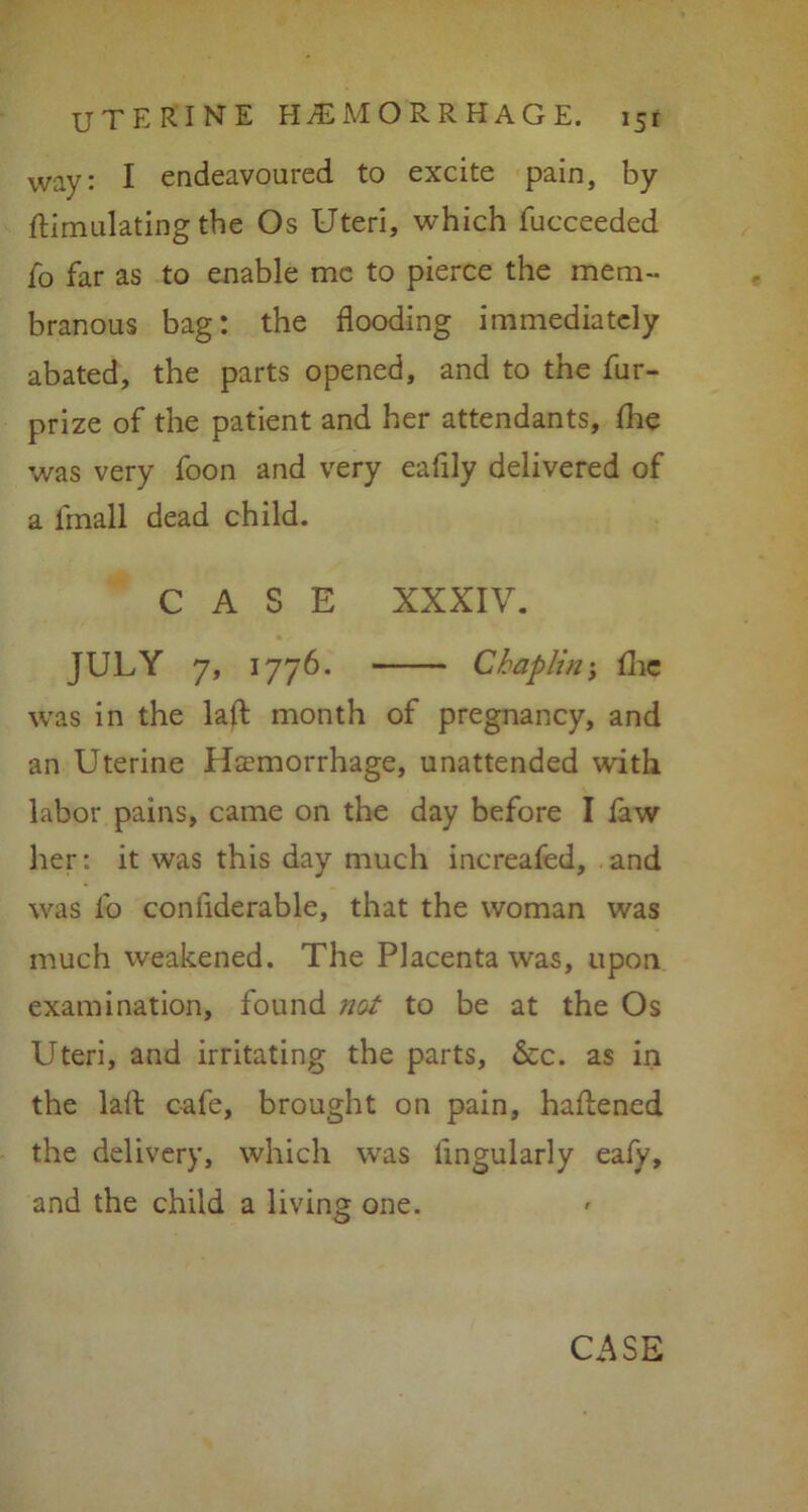 way: I endeavoured to excite pain, by {Emulating the Os Uteri, which fucceeded fo far as to enable me to pierce the mem- branous bag: the flooding immediately abated, the parts opened, and to the fur- prize of the patient and her attendants, fhe was very foon and very eafily delivered of a lrnall dead child. CASE XXXIV. JULY 7, 1776. Chaplin; flic wras in the laft month of pregnancy, and an Uterine Haemorrhage, unattended with labor pains, came on the day before I faw her: it was this day much increaied, and was l'o conflderable, that the woman was much weakened. The Placenta was, upon examination, found not to be at the Os Uteri, and irritating the parts, &c. as in the lalt cafe, brought on pain, haftened the delivery, which was Angularly eafy, and the child a living one. CASE