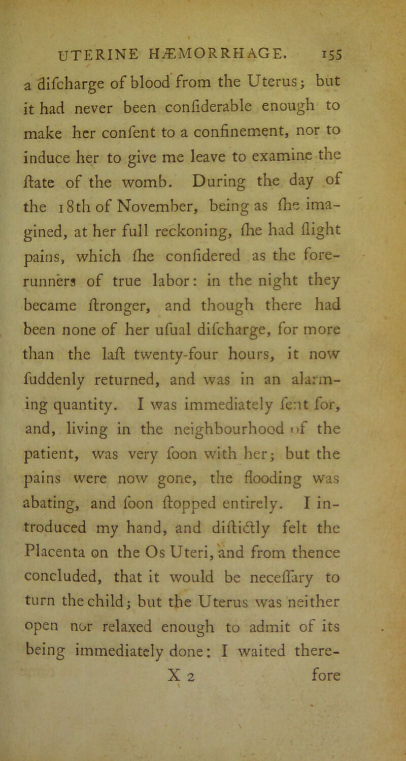 a difcharge of blood from the Uterus; but it had never been confiderable enough to make her confent to a confinement, nor to induce her to give me leave to examine the jftate of the womb. During the day of the 18 th of November, being as fhe ima- gined, at her full reckoning, fhe had flight pains, which die confidered as the fore- runners of true labor: in the night they became flronger, and though there had been none of her ufual difcharge, for more than the lafit twenty-four hours, it now fuddenly returned, and was in an alarm- ing quantity. I was immediately fent for, and, living in the neighbourhood »>f the patient, was very foon with her; but the pains were now gone, the flooding was abating, and foon flopped entirely. I in- troduced my hand, and difidlly felt the Placenta on the Os Uteri, and from thence concluded, that it would be neceflary to turn the child; but the Uterus was neither open nor relaxed enough to admit of its being immediately done: I waited there- X 2 fore \