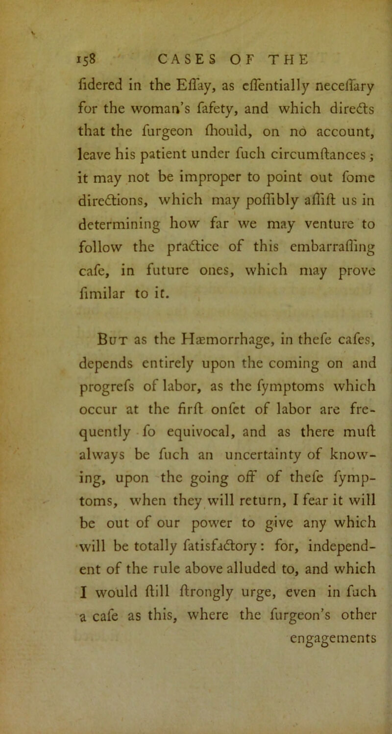 fidered in the Eflay, as cffentially neceifary for the woman’s fafety, and which direCts that the furgeon fhouid, on no account, leave his patient under fuch circumftances ; it may not be improper to point out fome directions, which may poflibly aflift us in determining how far we may venture to follow the pradtice of this embarrafling cafe, in future ones, which may prove fimilar to it. But as the Haemorrhage, in thefe cafes, depends entirely upon the coming on and progrefs of labor, as the fymptoms which occur at the firft onlet of labor are fre- quently fo equivocal, and as there muit always be fuch an uncertainty of know- ing, upon the going off of thefe fymp- toms, when they will return, I fear it will be out of our power to give any which •will be totally fatisfaCtory: for, independ- ent of the rule above alluded to, and which I would dill ftrongly urge, even in fuch a cafe as this, where the furgeon’s other engagements