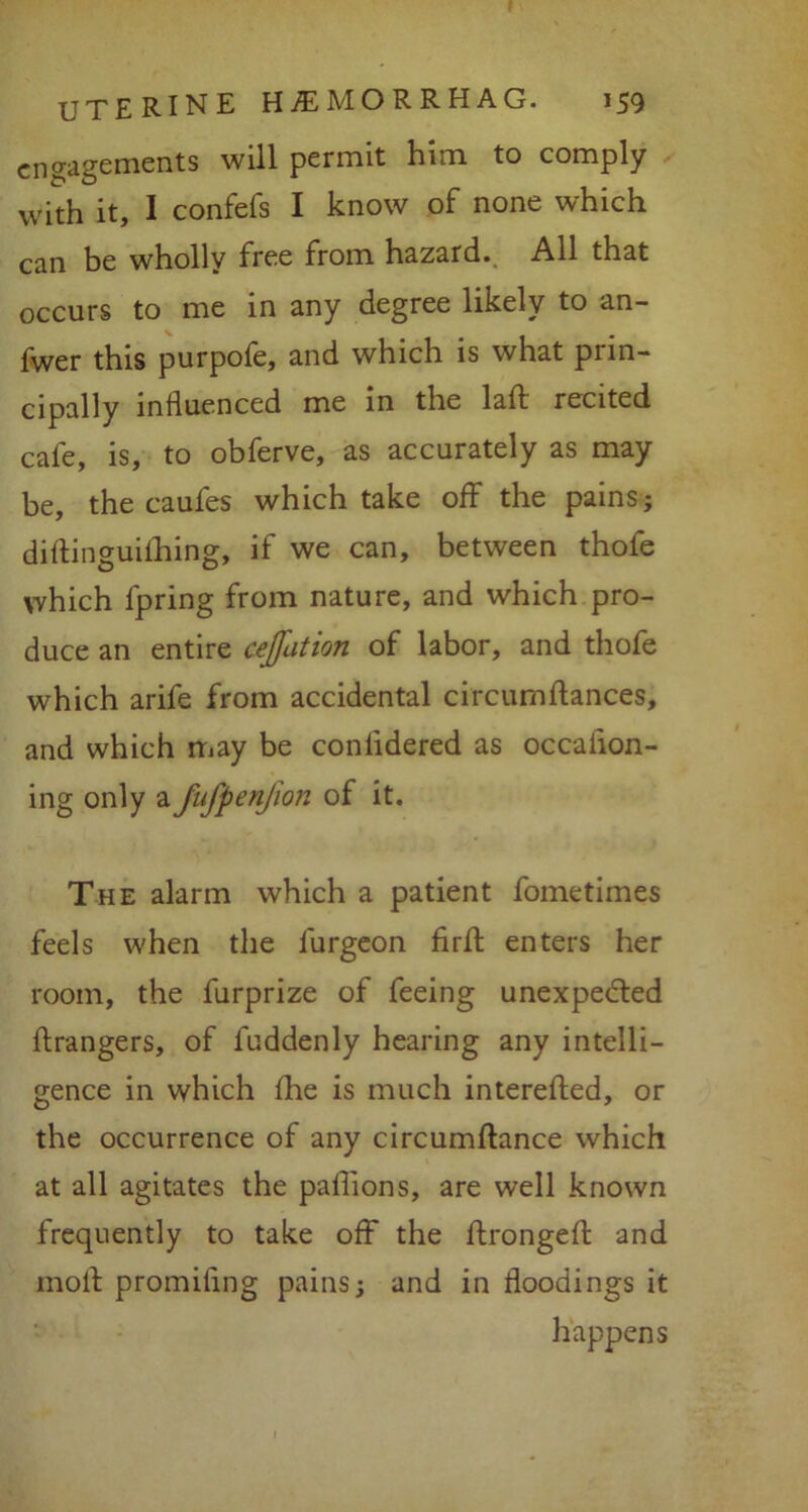 engagements will permit him to comply with it, I confefs I know of none which can be wholly free from hazard. All that occurs to me in any degree likely to an- fwer this purpofe, and which is what prin- cipally influenced me in the laft recited cafe, is, to obferve, as accurately as may be, the caufes which take off the pains; diflinguifhing, if we can, between thofe which fpring from nature, and which pro- duce an entire cejfation of labor, and thofe which arife from accidental circumftances, and which may be conlidered as occaiion- ing only a fufpenfion of it. The alarm which a patient fometimes feels when the furgeon firfl; enters her room, the furprize of feeing unexpected ftrangers, of fuddenly hearing any intelli- gence in which fhe is much interefted, or the occurrence of any circumftance which at all agitates the paflions, are well known frequently to take off the ftrongeft and moll promiling pains; and in floodings it happens