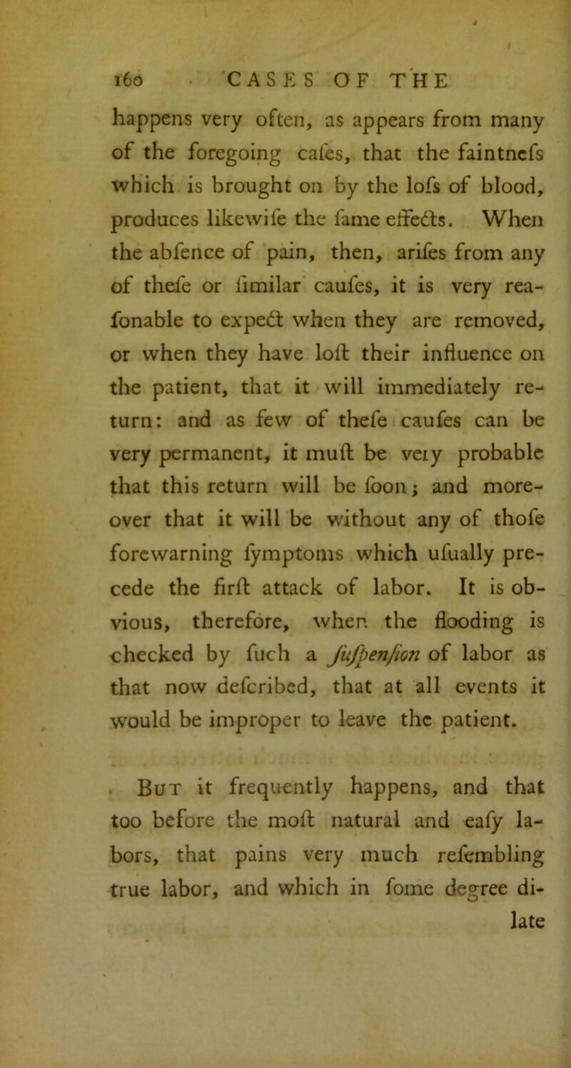 happens very often, as appears from many of the foregoing cafes, that the faintncfs which is brought on by the lofs of blood, produces likewife the fame effects. When the abfence of pain, then, arifes from any of thefe or limilar caufes, it is very rea- fonable to expedt when they are removed, or when they have loft their influence on the patient, that it will immediately re- turn: and as few of thefe caufes can be very permanent, it muft be veiy probable that this return will befoon; and more- over that it will be without any of thofe forewarning lymptoms which ufually pre- cede the firft attack of labor. It is ob- vious, therefore, when the flooding is checked by fuch a JufpenJion of labor as that now defcribcd, that at all events it would be improper to leave the patient. But it frequently happens, and that too before the mofl natural and eafy la- bors, that pains very much refembling true labor, and which in feme degree di- late