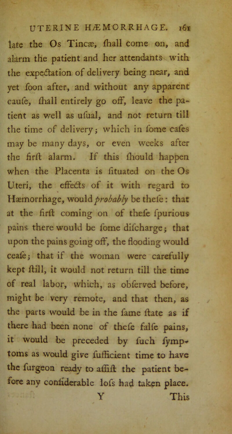late the Os Tineas, fhall come on, and alarm the patient and her attendants with the expectation of delivery being near, and yet foon after, and without any apparent caufe, {hall entirely go off, leave the pa- tient as well as ufual, and not return till the time of delivery; which in fome cafes may be many days, or even weeks after the flrft alarm. If this fliould happen when the Placenta is fituated on the Os Uteri, the effects of it with regard to Haemorrhage, would probably be thele: that at the firfl: coming on of thefe fpurious pains there would be fome difeharge; that upon the pains going off, the flooding would ceafe; that if the woman were carefully kept hill, it would not return till the time of real labor, which, as obferved before, might be very remote, and that then, as the parts would be in the fame hate as if there had been none of thefe falfe pains, it would be preceded by fuch iymp-* toms as would give fufheient time to have the furgeon ready to aflift the patient be- fore any conliderable lofs had taken place. Y This