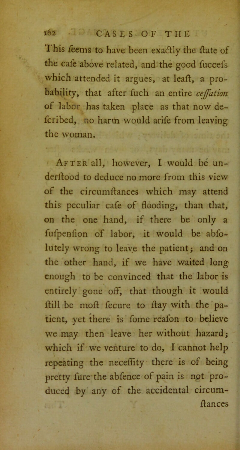 This feenis to have been exactly the ftate of the cale above related, and the good fuccefs which attended it argues, at leaft, a pro- bability, that after fuch an entire ceJJ'ution of labor has taken place as that now de- fcribed, no harm would arife from leaving the woman. After all, however, I would be un- derltood to deduce no more from this view of the circumftances which may attend this peculiar cafe of flooding, than that, on the one hand, if there be only a fufpenflon of labor, it would be abfo- lutely wrong to leave the patient; and on the other hand, if we have waited long enough to be convinced that the labor is entirely gone off, that though it would flil 1 be moft fecure to flay with the pa- tient, yet there is fome reafon to believe we may then leave her without hazard; which if we venture to do, I cannot help repeating the neceflity there is of being pretty fure the abfence of pain is not pro- duced by any of the accidental circum- ftances