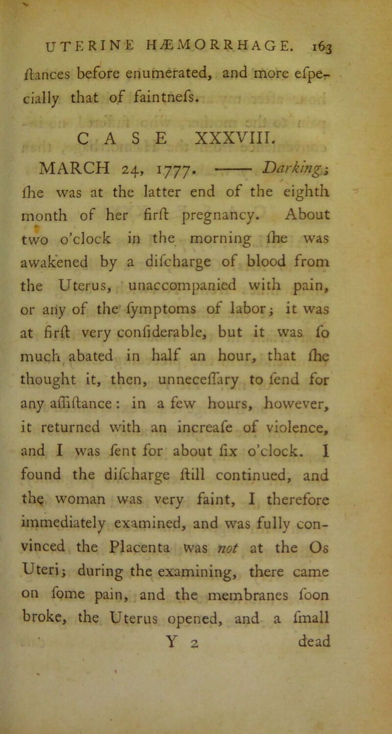 dances before enumerated, and more efpe- cially that of faintnefs. CASE XXXVIII. MARCH 24, 1777. Barking 1 fhe was at the latter end of the eighth month of her firft pregnancy. About two o’clock in the morning the was awakened by a difcharge of blood from the Uterus, unaccompanied with pain, or any of the fymptoms of labor; it was at firft very confiderable, but it was fo much abated in half an hour, that fhe thought it, then, unneceftary to fend for any aftiftance: in a few hours, however, it returned with an increafe of violence, and I was fent for about fix o’clock. I found the difcharge ftill continued, and the woman was very faint, I therefore immediately examined, and was fully con- vinced the Placenta was not at the Os Uteri; during the examining, there came on fome pain, and the membranes foon broke, the Uterus opened, and a fmall Y 2 dead
