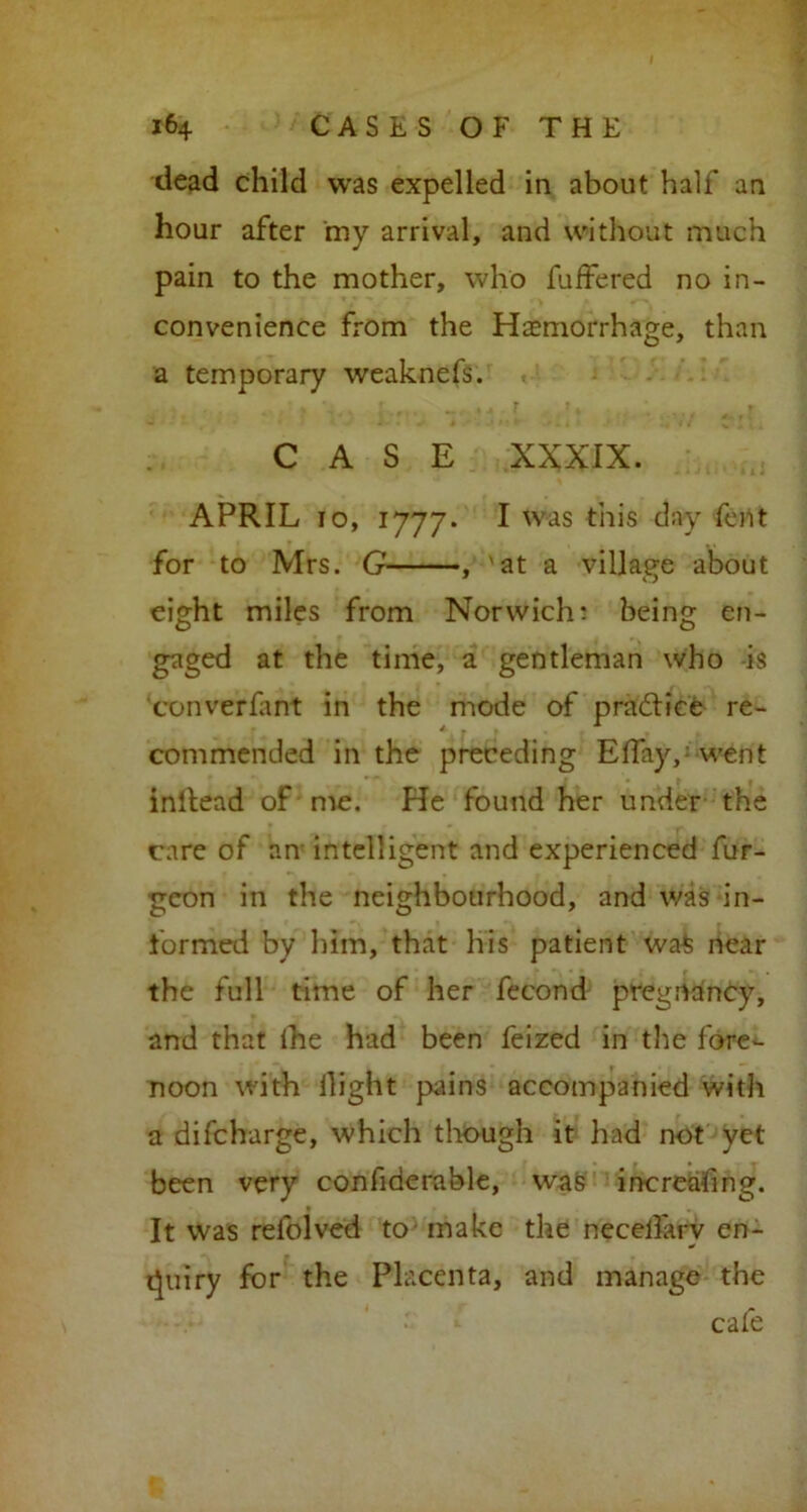 dead child was expelled in about half an hour after my arrival, and without much pain to the mother, who fuffered no in- convenience from the Haemorrhage, than a temporary weaknefs. %' * *4.[ r i * CASE XXXIX. APRIL io, 1777. I was this day fent for to Mrs. G , 'at a village about eight miles from Norwich: being en- gaged at the time, a gentleman who is converfant in the mode of pra&ice re- commended in the preceding Effay,; went inltead of me. He found her under the care of an intelligent and experienced fur- geon in the neighbourhood, and was in- formed by him, that his patient wa£ near the full time of her fecond pregnancy, and that ihe had been feized in the fore- noon with Hight pains accompanied with a difcharge, which though it had not yet been very confiderable, was inereafing. It was refolved to make the necelfarv en- quiry for the Placenta, and manage the cafe