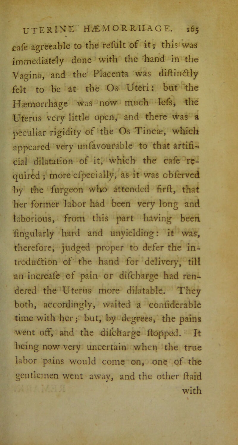 cafe agreeable to the refult of it; this was immediately done with the hand in the Vagina, and the Placenta was diftindtly felt to be at the Os Uteri: but the Hemorrhage was now much lefs, the Uterus very little open, and there was a peculiar rigidity of the Os Tineas, which appeared very unfavourable to that artifU cial dilatation of it, which the cafe re- quired; more efpecially, as it was obferved by the furgeon who attended firft, that her former labor had been very long and laborious, from this part having been iingularly hard and unyielding: it was, therefore, judged proper to defer the in- troduction of the hand for delivery, till an increafe of pain or difeharge had ren- dered the Uterus more dilatable. They both, accordingly, waited a confiderable time with her; but, by degrees, the pains went off, and the difeharge flopped. It being now very uncertain when the true labor pains would come on, one of the gentlemen went away, and the other ftaid with