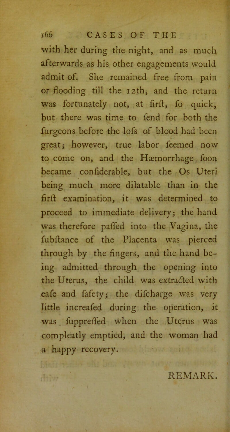 with her during the night, and as much afterwards as his other engagements would admit of. She remained free from pain or flooding till the 12th, and the return was fortunately not, at firff, fo quick, but there was time to fend for both the furgeons before the lofs of blood had been great; however, true labor feemed now to come on, and the Haemorrhage foon became confidcrable, but the Os Uteri being much more dilatable than in the firll examination, it was determined to proceed to immediate delivery; the hand was therefore palled into the Vagina, the fubftance of the Placenta was pierced through by the fingers, and the hand be- ing admitted through the opening into the Uterus, the child was extracted with cafe and fafety; the difeharge was very little increafed during the operation, it was. fupprefled when the Uterus was compleatly emptied, and the woman had a happy recovery.