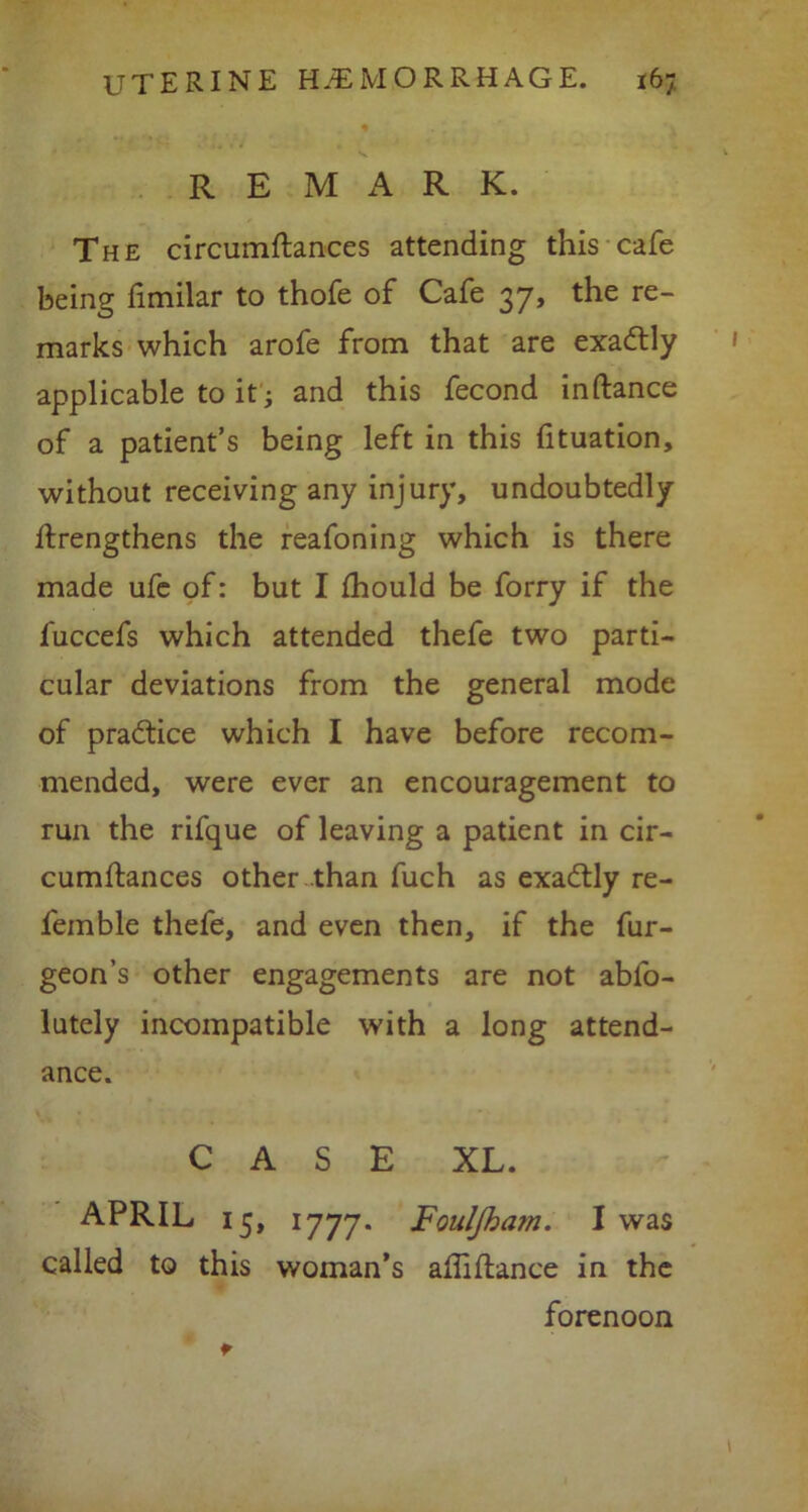 REMARK. The circumdances attending this cafe being dmilar to thofe of Cafe 37, the re- marks which arofe from that are exactly applicable to it ; and this fecond in dance of a patient’s being left in this fituation, without receiving any injury, undoubtedly drengthens the reafoning which is there made ufe of: but I fhould be forry if the fuccefs which attended thefe two parti- cular deviations from the general mode of practice which I have before recom- mended, were ever an encouragement to run the rifque of leaving a patient in cir- cumdances other than fuch as exadtly re- femble thefe, and even then, if the fur- geon’s other engagements are not abio- lutely incompatible with a long attend- ance. CASE XL. APRIL 15, 1777. FoulJha?n. I was called to this woman’s affidance in the forenoon