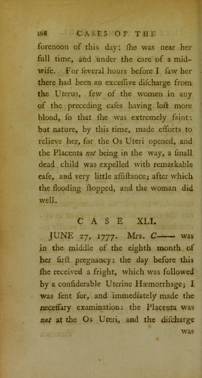 forenoon of this day: fhe was near her full time, and under the care of a mid- wife. For feveral hours before I faw her there had been an exceflive difcharge from the Uterus, few of the women in any of the preceding cafes having loft more blood, fo that fhe was extremely faint: but nature, by this time, made efforts to relieve her, for the Os Uteri opened, and the Placenta not being in the way, a fmall dead child was expelled with remarkable eafe, and very little affiftance; after which the flooding flopped, and the woman did well. CASE XLI. JUNE 27, 1777. Mrs. C was in the middle of the eighth month, of her firft pregnancy: the day before this fhe received a fright, which was followed by a confiderable Uterine Haemorrhage; I was fent for, and immediately made the neceffary examination: the Placenta was not at the Os Uteri, and the difcharge was