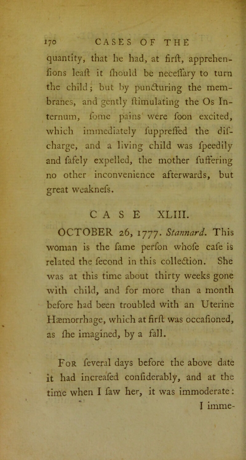 quantity, that he had, at firft, apprehen- fions lcaft it fhould be neceffary to turn the child; but by puncturing the mem- branes, and gently Simulating the Os In- ternum, fome pains were foon excited, which immediately fuppreffed the dis- charge, and a living child was Speedily and Safely expelled, the mother Suffering no other inconvenience afterwards, but great weaknefs. CASE XLIII. OCTOBER 26, 1777. Stannard. This woman is the fame perfon whofe cafe is related the Second in this collection. She was at this time about thirty weeks gone with child, and for more than a month before had been troubled with an Uterine Hemorrhage, which at firft was occafioned, as (he imagined, by a fall. For feveral days before the above date it had increafed confiderably, and at the time when I faw her, it was immoderate: I imme-