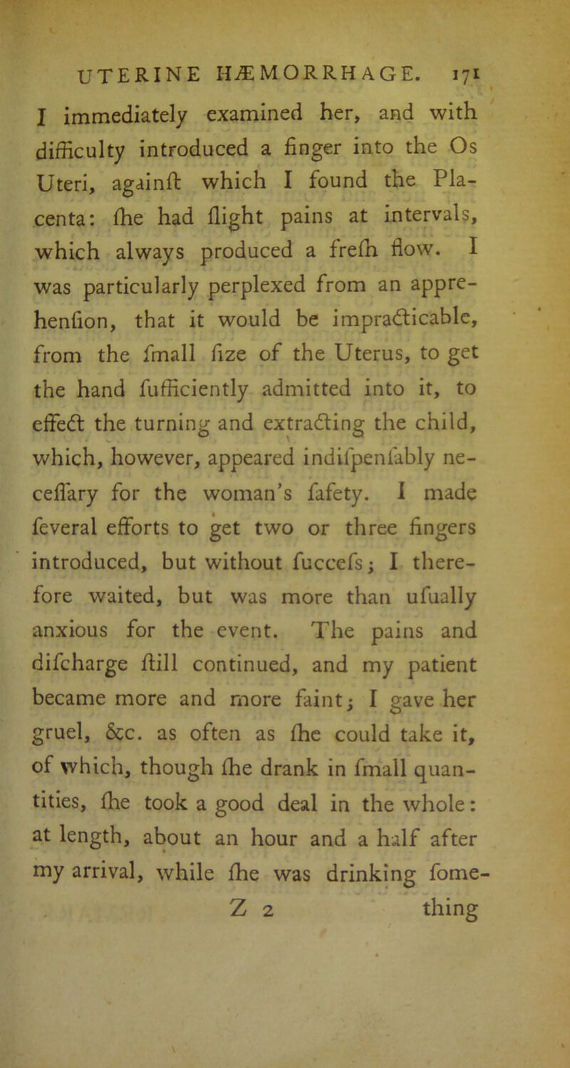 I immediately examined her, and with difficulty introduced a finger into the Os Uteri, againft which I found the Pla- centa: file had flight pains at intervals, which always produced a frefii flow. I was particularly perplexed from an appre- henfion, that it would be impracticable, from the fmall fize of the Uterus, to get the hand fufficiently admitted into it, to effedt the turning and extracting the child, which, however, appeared indifpenlably ne- ceflary for the woman’s fafety. I made feveral efforts to get two or three fingers introduced, but without fuccefs; I there- fore waited, but was more than ufually anxious for the event. The pains and difcharge ffill continued, and my patient became more and more faint j I gave her gruel, 6cc. as often as flic could take it, of which, though the drank in fmall quan- tities, {he took a good deal in the whole: at length, about an hour and a half after my arrival, while fhe was drinking fome- Z 2 thing
