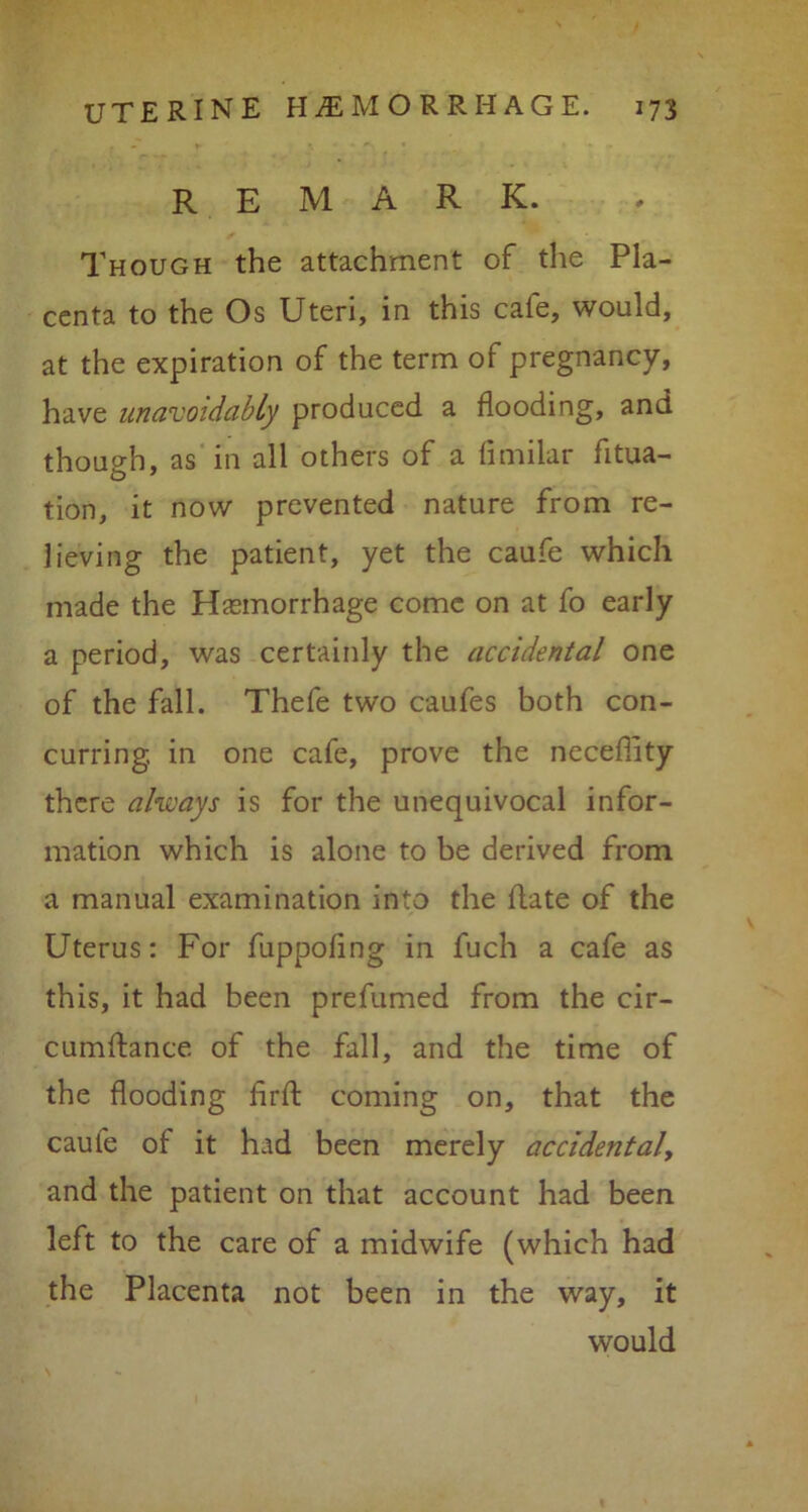 remark. Though the attachment of the Pla- centa to the Os Uteri, in this cale, would, at the expiration of the term of pregnancy, have unavoidably produced a flooding, and though, as in all others of a fimilar fitua- tion, it now prevented nature from re- lieving the patient, yet the caufe which made the Hemorrhage come on at fo early a period, was certainly the accidental one of the fall. Thefe two caufes both con- curring. in one cafe, prove the necefiity there always is for the unequivocal infor- mation which is alone to be derived from a manual examination into the Hate of the Uterus: For fuppofing in fuch a cafe as this, it had been prefumed from the cir- cumftance of the fall, and the time of the flooding firfl: coming on, that the caufe of it had been merely accidental, and the patient on that account had been left to the care of a midwife (which had the Placenta not been in the way, it would