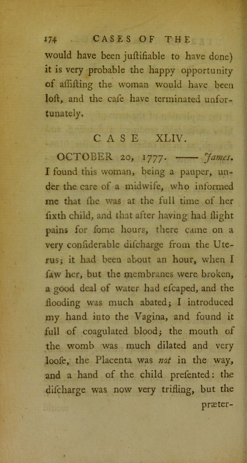 would have been juftifiable to have done) it is very probable the happy opportunity of affifting the woman would have been loft, and the cafe have terminated unfor- tunately. CASE XLIV. OCTOBER 20, 1777. James. I found this woman, being a pauper, un- der the care of a midwife, who informed me that flie was at the full time of her lixth child, and that after having had flight pains for fome hours, there came on a very confiderable uifcharge from the Ute- rus; it had been about an hour, when I law her, but the membranes were broken, a good deal of water had efcaped, and the flooding was much abated; I introduced my hand into the Vagina, and found it full of coagulated blood; the mouth of the womb was much dilated and very loofe, the Placenta was not in the way, and a hand of the child prefented: the difcharge was now very trifling, but the prater-