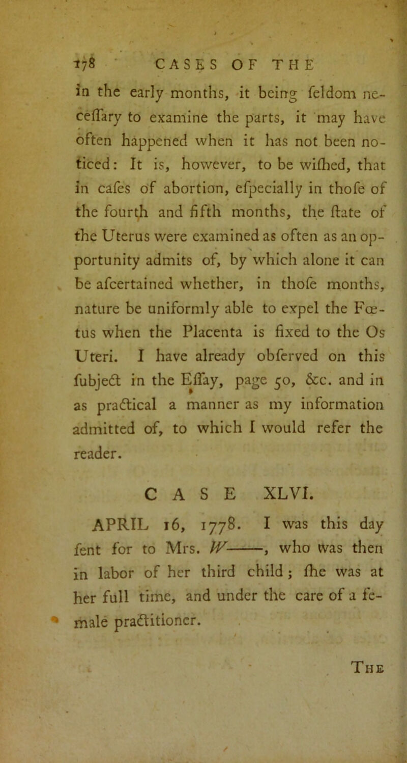 in the early months, it being feldom ne- ceffary to examine the parts, it may have often happened when it has not been no- ticed : It is, however, to be wifhed, that in cafes of abortion, efpecially in thofe of the fourth and fifth months, the fhte of the Uterus were examined as often as an op- • ■ > , portunity admits of, by which alone it can be afcertained whether, in thofe months, nature be uniformly able to expel the Foe- tus when the Placenta is fixed to the Os Uteri. I have already obferved on this fubjedt in the EfTay, page 50, 6cc. and in as practical a manner as my information admitted of, to which I would refer the reader. CASE XLVI. APRIL 16, 1778. I vvas this day fent for to Mrs. W , who was then in labor of her third child ; fhe was at her full time, and under the care of a fe- % male practitioner. The