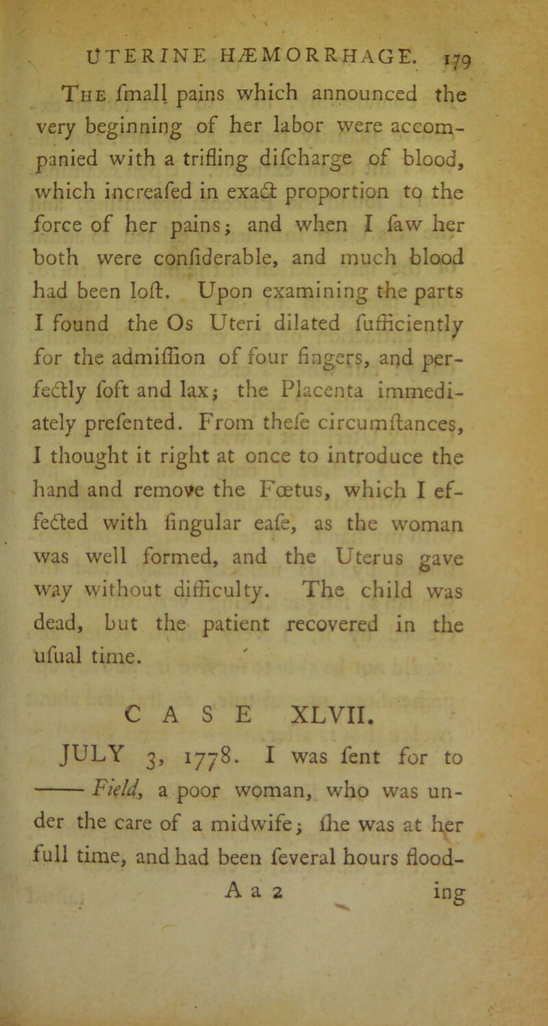 Ti-ie fmall pains which announced the very beginning of her labor were accom- panied with a trifling difcharge of blood, which increafed in exadt proportion to the force of her pains; and when I faw her both were confiderabie, and much blood had been loft. Upon examining the parts I found the Os Uteri dilated fufficiently for the admiftion of four fingers, and per- fectly foft and lax; the Placenta immedi- ately prefented. From thefe circumftances, I thought it right at once to introduce the hand and remove the Foetus, which I ef- fected with lingular eafe, as the woman was well formed, and the Uterus gave way without difficulty. The child was dead, but the patient recovered in the ufual time. CASE XLVII. JULY 3, 1778. I was fent for to Field, a poor woman, who was un- der the care of a midwife; fhe was at her full time, and had been feveral hours flood- A a 2 mg
