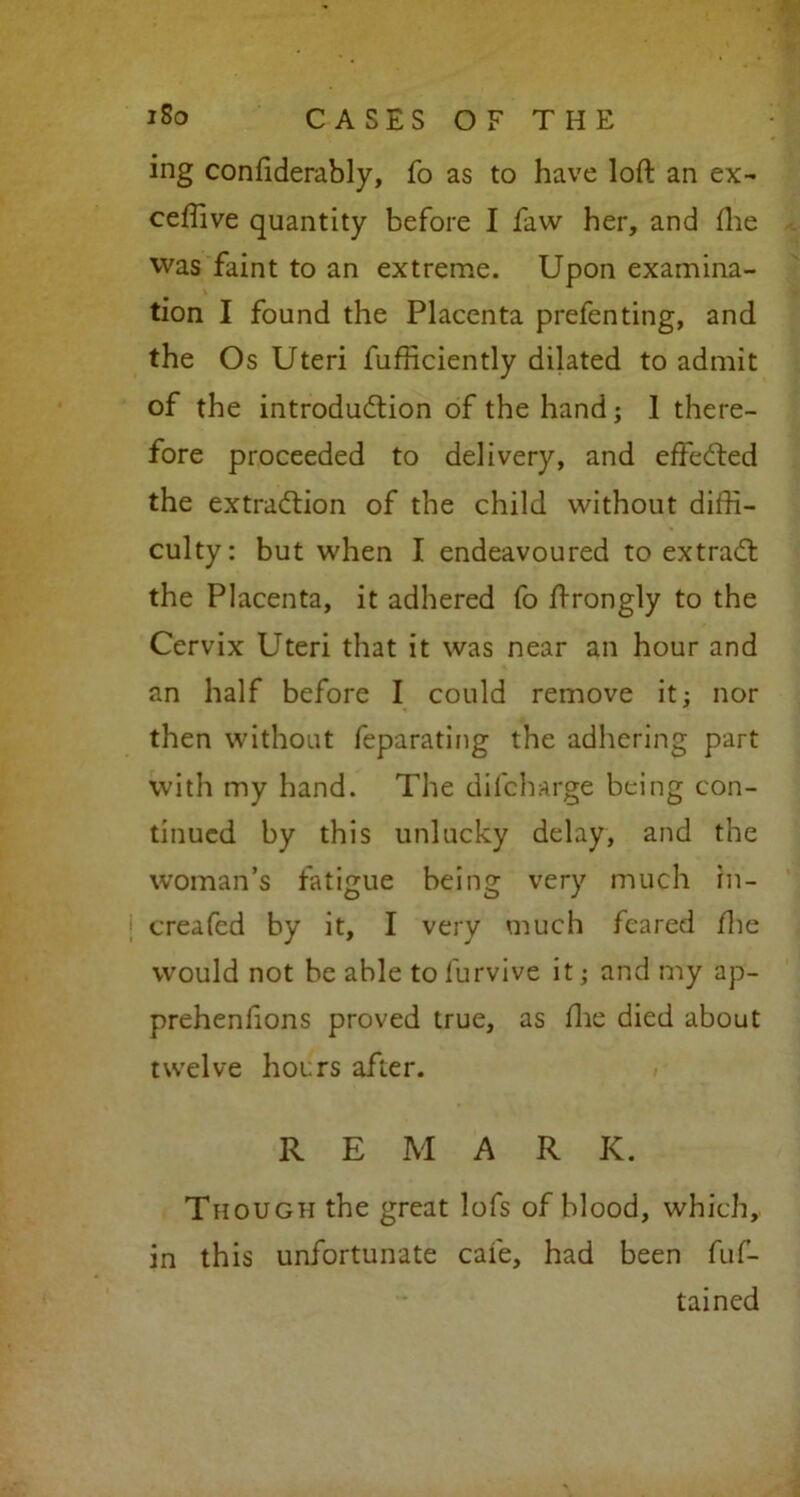 ing conftderably, fo as to have loft an ex- ceffive quantity before I faw her, and (lie was faint to an extreme. Upon examina- tion I found the Placenta prefen ting, and the Os Uteri fufficiently dilated to admit of the introduction of the hand; 1 there- fore proceeded to delivery, and effected the extraction of the child without diffi- culty: but when I endeavoured to extraCt the Placenta, it adhered fo ftrongly to the Cervix Uteri that it was near an hour and an half before I could remove it; nor then without feparating the adhering part with my hand. The difcharge being con- tinued by this unlucky delay, and the woman’s fatigue being very much in- creafed by it, I very much feared the would not be able to furvive it; and my ap- prehenlions proved true, as fhe died about twelve hours after. R E M A R IC. Though the great lofs of blood, which, in this unfortunate cafe, had been fuf- tained