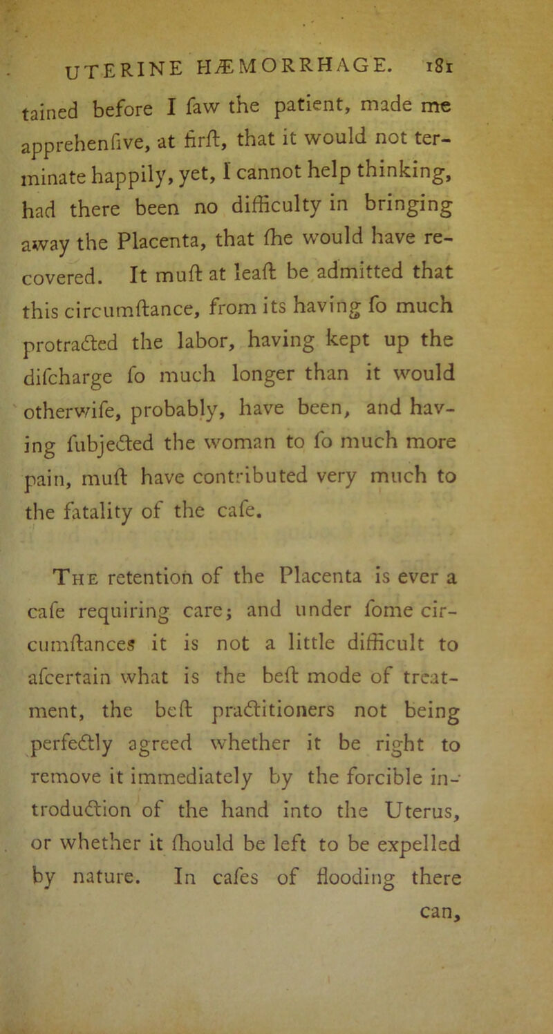 tained before I faw the patient, made me apprehenfive, at Arft, that it would not ter- minate happily, yet, I cannot help thinking, had there been no difficulty in bringing away the Placenta, that ffie would have re- covered. It muft at lead; be admitted that this circumftance, from its having fo much protracted the labor, having kept up the difcharge fo much longer than it would otherwife, probably, have been, and hav- ing fubjeCted the woman to fo much more pain, muft have contributed very much to the fatality of the cafe. The retention of the Placenta is ever a cafe requiring care; and under fome cir- cumftances it is not a little difficult to afcertain what is the bed: mode of treat- ment, the bed: practitioners not being perfectly agreed whether it be right to remove it immediately by the forcible in- troduction of the hand into the Uterus, or whether it diould be left to be expelled by nature. In cafes of flooding there can.
