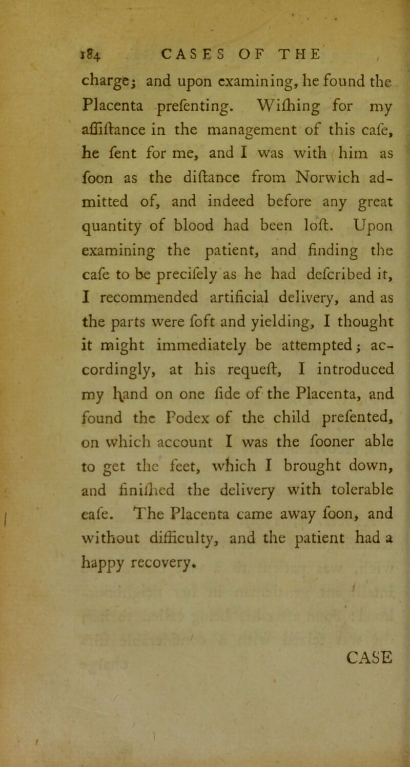 charge* and upon examining, he found the Placenta prefenting. Wiffiing for my affiftance in the management of this cafe, he fent for me, and I was with him as foon as the diftance from Norwich ad- mitted of, and indeed before any great quantity of blood had been loft. Upon examining the patient, and finding the cafe to be precifely as he had deferibed it, I recommended artificial delivery, and as the parts were foft and yielding, I thought it might immediately be attempted; ac- cordingly, at his requeft, I introduced my l\and on one fide of the Placenta, and found the Podex of the child prefented, on which account I was the fooner able to get the feet, which I brought down, and finillied the delivery with tolerable cale. The Placenta came away foon, and without difficulty, and the patient had a happy recovery.