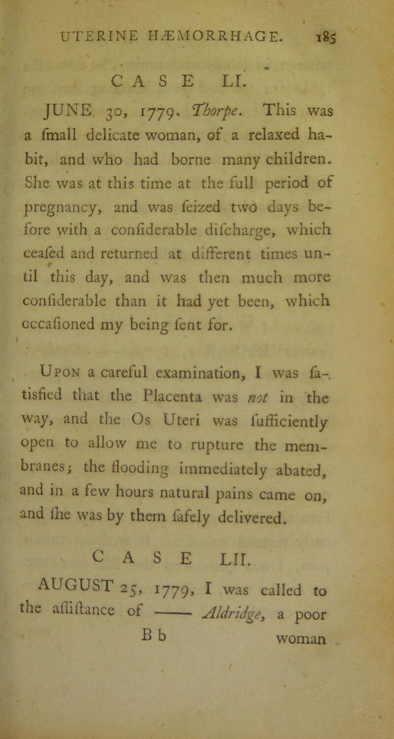 185 UTERINE HEMORRHAGE. CASE LI JUNE 30, 1779. Thorpe. This was a Email delicate woman, of a relaxed ha- bit, and who had borne many children. She was at this time at the full period of pregnancy, and was feized two days be- fore with a confiderable difcharge, which ceafed and returned at different times un- til this day, and was then much more conliderable than it had yet been, which cccafioned my being fent for. Upon a careful examination, I was fa- tisfied that the Placenta was not in the way, and the Os Uteri was fufficiently open to allow me to rupture the mem- branes; the flooding immediately abated, and in a few hours natural pains came on, and die was by them fafely delivered. CASE LII. AUGUST 25, 1779, I was called to the affi dance of — Aldridge, a poor B b woman