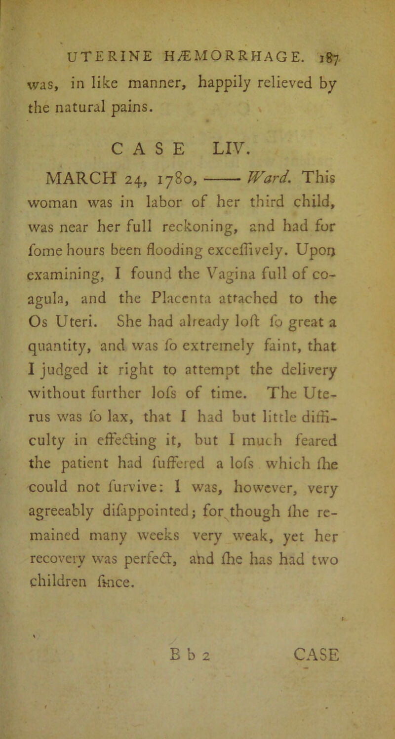 was, in like manner, happily relieved by the natural pains. CASE LIV. MARCH 24, 1780, Ward. This woman was in labor of her third child, was near her full reckoning, and had for l'ome hours been flooding exceffively. Upon examining, I found the Vagina full of co- agula, and the Placenta attached to the Os Uteri. She had already loft fo great a quantity, and was fo extremely faint, that I judged it right to attempt the delivery without further lofs of time. The Ute- rus was fo lax, that I had but little diffi- culty in effecting it, but I much feared the patient had fuffered a lofs which lhe could not lurvive; 1 was, however, very agreeably diflippointed; for though lhe re- mained many weeks very weak, yet her recovery was perfect, and fhe has had two children ftnee.
