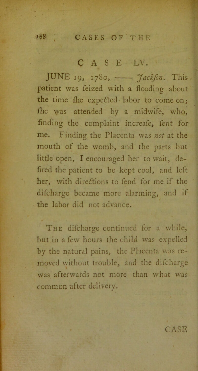 \ CASES OF THE CASE LV. JUNE 19, 1780, Jackfon. This patient was feized with a flooding about the time the expedted labor to come on; fhe was attended by a midwife, who, Ending the complaint increafe, fent for me. Finding the Placenta was not at the mouth of the womb, and the parts but little open, I encouraged her to wait, de- lired the patient to be kept cool, and left her, with directions to fend for me if the difeharge became more alarming, and if the labor did not advance. The difeharge continued for a while, but in a few hours the child was expelled by the natural pains, the Placenta was re- moved without trouble, and the difeharge was afterwards not more than what was common after delivery.
