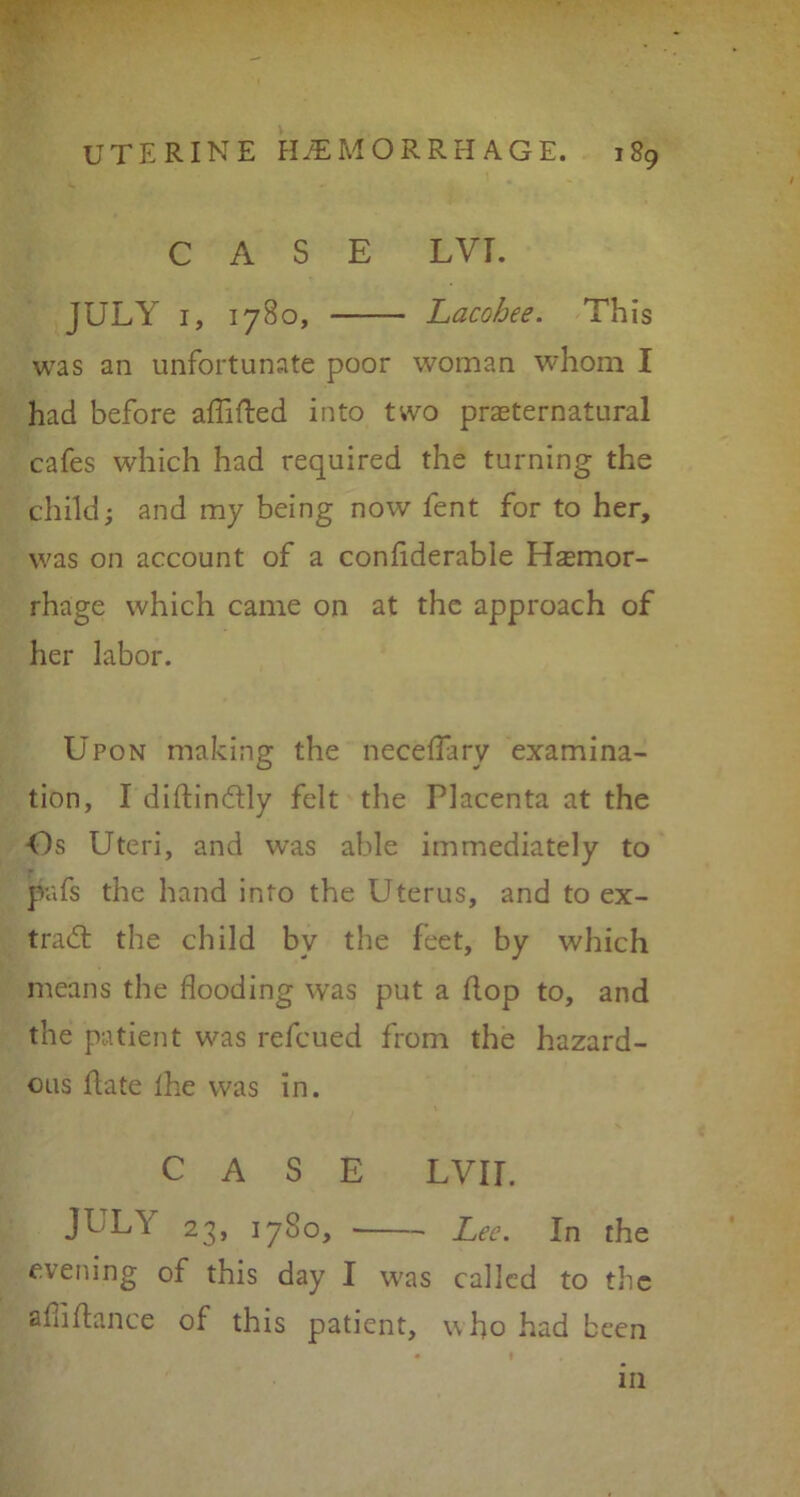 CASE LVI. JULY 1, 1780, Lacohee. This was an unfortunate poor woman whom I had before aflifted into two preternatural cafes which had required the turning the child; and my being now fent for to her, was on account of a confiderable Haemor- rhage which came on at the approach of her labor. Upon making the necfeflary examina- tion, I diftin&ly felt the Placenta at the -Os Uteri, and was able immediately to pafs the hand into the Uterus, and to ex- tra 61 the child bv the feet, by which means the flooding was put a flop to, and the patient was refcued from the hazard- ous fate Ihe was in. CASE LYir. JUL\ 23, 1780, Lee. In the evening of this day I was called to the aflifiance of this patient, who had been in