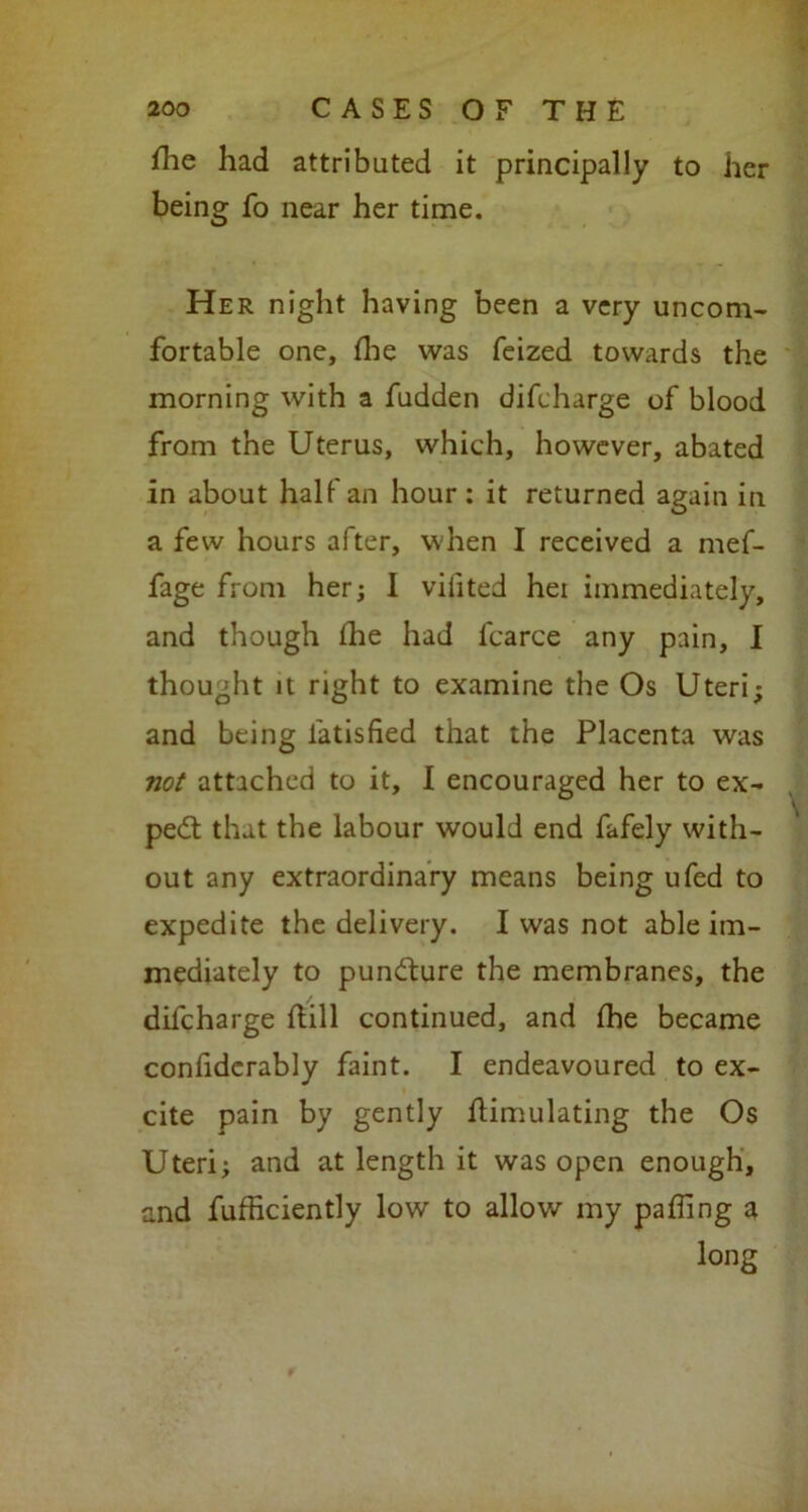fhe had attributed it principally to her being fo near her time. Her night having been a very uncom- fortable one, (lie was feized towards the morning with a fudden difcharge of blood from the Uterus, which, however, abated in about half an hour: it returned again in a few hours after, when I received a mef- fage from her; I vilited hei immediately, and though the had fcarce any pain, I thought it right to examine the Os Uteri; and being latisfied that the Placenta was not attached to it, I encouraged her to ex- pert that the labour would end fafely with- out any extraordinary means being ufed to expedite the delivery. I was not able im- mediately to pun&ure the membranes, the difcharge Sill continued, and (he became conSdcrably faint. I endeavoured to ex- cite pain by gently Simulating the Os Uteri; and at length it was open enough, and fufficiently low to allow my palling a long