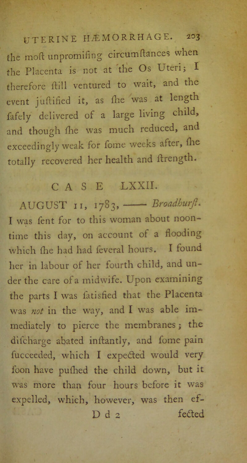 the mod unpromifmg circumfiances when the Placenta is not at the Os Uteri; I therefore ftill ventured to wait, and the event juflihed it, as fhe was at length fafely delivered of a large living child, and though fine was much reduced, and exceedingly weak for forne weeks after, fhe totally recovered her health and llrength. CASE LXXII. AUGUST 11, 1783, Broadhurft. I was lent for to this woman about noon- time this day, on account of a flooding which die had had feveral hours. I found her in labour of her fourth child, and un- der the care of a midwife. Upon examining the parts I was fatisfied that the Placenta was not in the way, and I was able im- mediately to pierce the membranes; the difcharge abated inftantly, and fome pain fucceeded, which I expected would very loon have pufhed the child down, but it was more than four hours before it was expelled, which, however, was then ef- D d 2 fedted