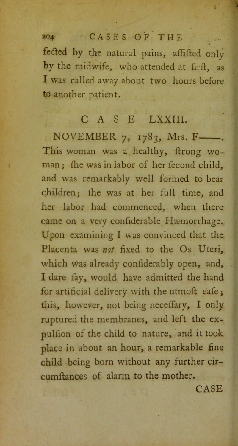 feifled by the natural pains, affiftcd only by the midwife, who attended at firft, as I was called away about two hours before to another patient. CASE LXXIII. NOVEMBER 7, 1783, Mrs. F . This woman was a healthy, ftrong wo- man ; flie was in labor of her fecond child, and was remarkably well formed to bear children j (lie was at her full time, and her labor had commenced, when there came on a very confiderable Hemorrhage. Upon examining I was convinced that the Placenta was not fixed to the Os Uteri, which was already confiderably open, and, I dare fay, would have admitted the hand for artificial delivery with the utmofl eafe> this, however, not being neceffary, I only ruptured the membranes, and left the ex- pulfion of the child to nature, and it took place in about an hour, a remarkable fine child being born without any further cir- cumftances of alarm to the mother.