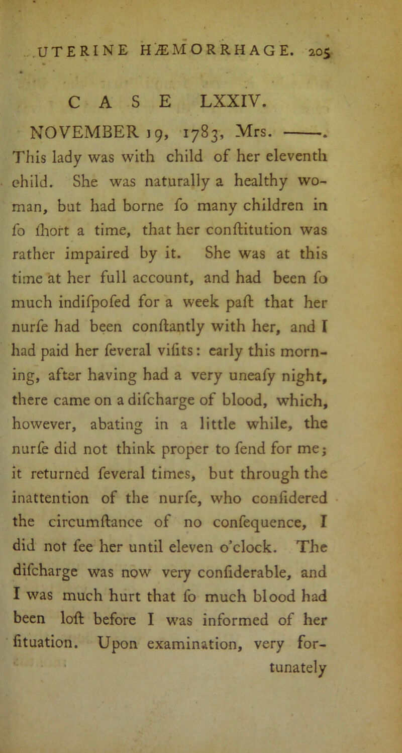 CASE LXXIV. NOVEMBER 19, 1783, Mrs. This lady was with child of her eleventh child. She was naturally a healthy wo- man, but had borne fo many children in fo fhort a time, that her conftitution was rather impaired by it. She was at this time at her full account, and had been fo much indifpofed for a week part that her nurfe had been conftantly with her, and I had paid her feveral vifits: early this morn- ing, after having had a very uneafy night, there came on a difcharge of blood, which, however, abating in a little while, the nurfe did not think proper to fend for me; it returned feveral times, but through the inattention of the nurfe, who conlidered the circumftance of no confequence, I did not fee her until eleven o’clock. The difcharge was now very confiderable, and I was much hurt that fo much blood had been loft before I was informed of her fituation. Upon examination, very for- tunately