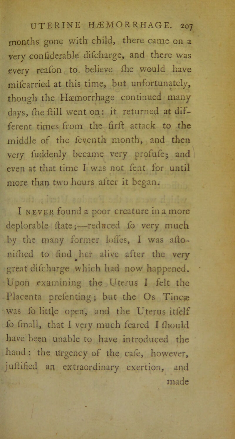 months gone with child, there came on a very confiderable difcharge, and there was every reafon to. believe fhe would have mifcarried at this time, but unfortunately, though the Haemorrhage continued many days, fhe flill went on: it returned at dif- ferent times from the fir ft attack to the middle of the feventh month, and then very luddenly became very profufe; and even at that time I was not fent for until more than two hours after it began. I never found a poor creature in a more deplorable flats;—reduced fo very much by the many former lulfes, I was aflo- nifiled to find her alive after the very great difcharge which had now happened. Upon examining the Uterus I felt the Placenta prefentingj but the Os Tineas was fo litt[e open, and the Uterus itfelf fo (mail, that I very much feared I fhould have been unable to have introduced the hand : the urgency of the cafe, however, juftified an extraordinary exertion, and made
