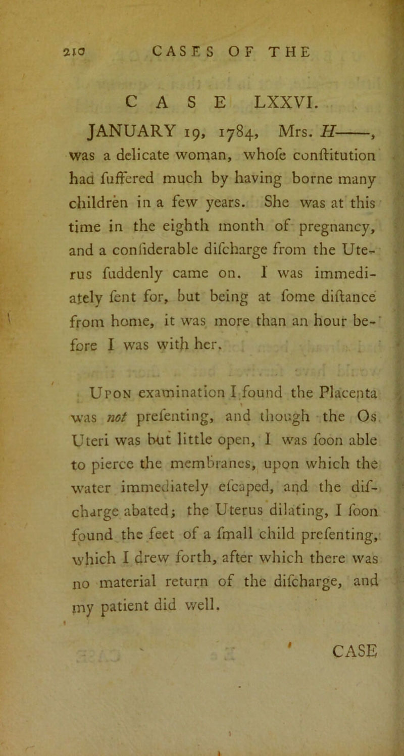 CASE LXXVI. JANUARY 19, 1784, Mrs. H , was a delicate woman, whofe conftitution had fuffered much by having borne many children in a few years. She was at this time in the eighth month of pregnancy, and a confiderable difeharge from the Ute- rus fuddenly came on. 1 was immedi- ately fent for, but being at fome diftance from home, it was more than an hour be- fore I was with her. Upon examination I found the Placenta was not prefenting, and though the Os Uteri was but little open, I was foon able to pierce the membranes, upon which the water immediately efcaped, and the dif- eharge abated; the Uterus dilating, I foon found the feet of a fmall child prefenting, which I chew forth, after which there was no material return of the difeharge, and my patient did well. 1 # CASE t 1
