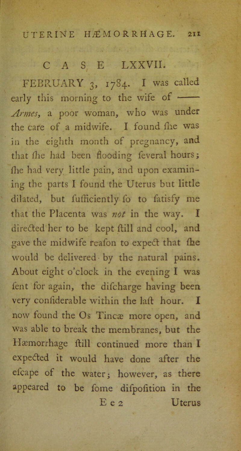 CASE LXXVII. FEBRUARY 3, 1784. I was called early this morning to the wife of Annes, a poor woman, who was under the care of a midwife. I found fhe was in the eighth month of pregnancy, and that die had been flooding feveral hours; flie had very little pain, and upon examin- ing the parts I found the Uterus but little dilated, but fufliciently fo to fatisfy me that the Placenta was not in the way. I directed her to be kept ftill and cool, and gave the midwife reafon to expedt that fhe would be delivered by the natural pains. About eight o’clock in the evening I was lent for again, the difcharge having been very conliderable within the laft hour. I now found the Os Tinc^ more open, and was able to break the membranes, but the Haemorrhage Hill continued more than I expedted it would have done after the efcape of the water; however, as there appeared to be fome difpofltion in the E e 2 Uterus