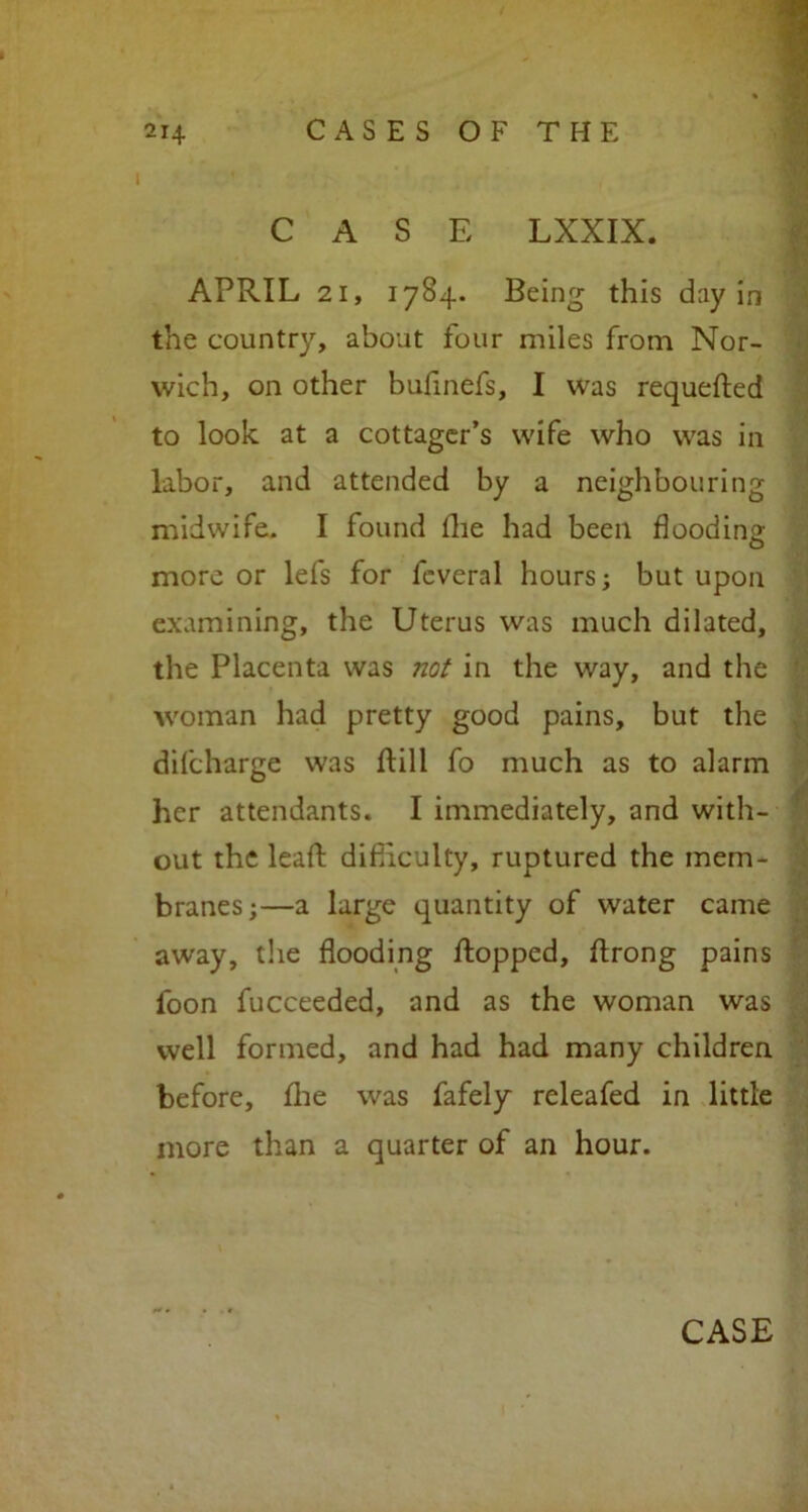 CASE LXXIX. APRIL 21, 1784. Being this day in the country, about four miles from Nor- wich, on other bufinefs, I was requeued to look, at a cottager’s wife who was in labor, and attended by a neighbouring midwife. I found (lie had been flooding more or lefs for fcveral hours; but upon examining, the Uterus was much dilated, the Placenta was not in the way, and the woman had pretty good pains, but the difcharge was dill fo much as to alarm her attendants. I immediately, and with- out the lead: difficulty, ruptured the mem- branes;—a large quantity of water came away, the flooding flopped, ftrong pains loon fucceeded, and as the woman was well formed, and had had many children before, fhe was fafely releafed in little more than a quarter of an hour.