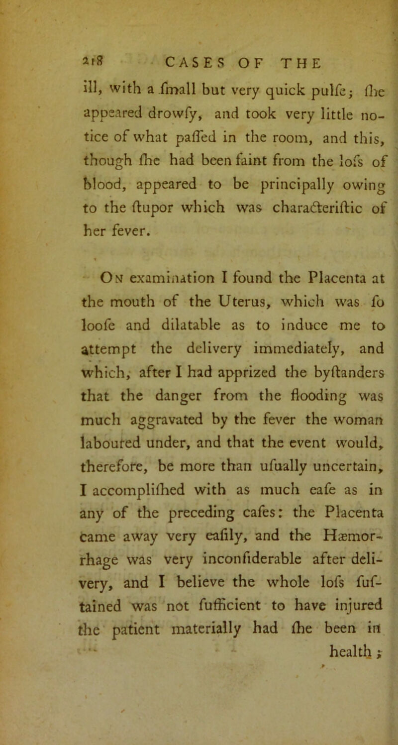 ill, with a Email but very quick pulfe; the appeared drowfy, and took very little no- tice of what palled in the room, and this, though die had been faint from the lofs of blood, appeared to be principally owing to the ftupor which was charadteriftic of her fever. On examination I found the Placenta at the mouth of the Uterus, which was fo loofe and dilatable as to induce me to attempt the delivery immediately, and which, after I had apprized the byftanders that the danger from the flooding was much aggravated by the fever the woman laboured under, and that the event would, therefore, be more than ufually uncertain, I accomplilhed with as much eafe as in any of the preceding cafes: the Placenta came away very eaflly, and the Hemor- rhage was very inconfiderable after deli- very, and I believe the whole lofs fuf- tained was not fufflcient to have injured the patient materially had fhe been in health;